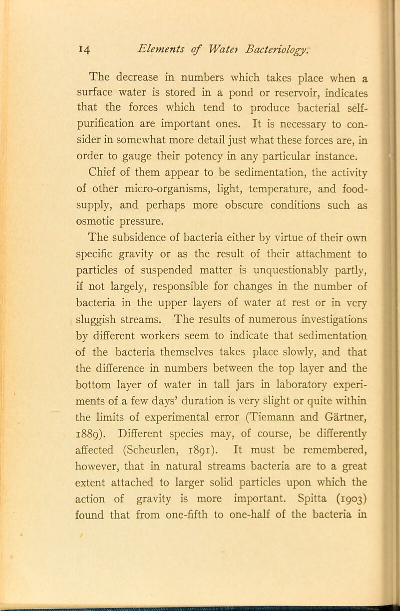 The decrease in numbers which takes place when a surface water is stored in a pond or reservoir, indicates that the forces which tend to produce bacterial self- purification are important ones. It is necessary to con- sider in somewhat more detail just what these forces are, in order to gauge their potency in any particular instance. Chief of them appear to be sedimentation, the activity of other micro-organisms, light, temperature, and food- supply, and perhaps more obscure conditions such as osmotic pressure. The subsidence of bacteria either by virtue of their own specific gravity or as the result of their attachment to particles of suspended matter is unquestionably partly, if not largely, responsible for changes in the number of bacteria in the upper layers of water at rest or in very sluggish streams. The results of numerous investigations by different workers seem to indicate that sedimentation of the bacteria themselves takes place slowly, and that the difference in numbers between the top layer and the bottom layer of water in tall jars in laboratory experi- ments of a few days’ duration is very slight or quite within the limits of experimental error (Tiemann and Gartner, 1889). Different species may, of course, be differently affected (Scheurlen, 1891). It must be remembered, however, that in natural streams bacteria are to a great extent attached to larger solid particles upon which the action of gravity is more important. Spitta (1903) found that from one-fifth to one-half of the bacteria in .