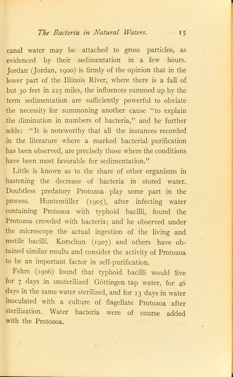 canal water may be attached to gross particles, as evidenced by their sedimentation in a few hours. Jordan (Jordan, 1900) is firmly of the opinion that in the lower part of the Illinois River, where there is a fall of but 30 feet in 225 miles, the influences summed up by the term sedimentation are sufficiently powerful to obviate the necessity for summoning another cause “to explain the diminution in numbers of bacteria,” and he further adds: “It is noteworthy that all the instances recorded in the literature where a marked bacterial purification has been observed, are precisely those where the conditions have been most favorable for sedimentation.” Little is known as to the share of other organisms in hastening the decrease of bacteria in stored water. Doubtless predatory Protozoa play some part in the process. Huntemuller (1905), after infecting water containing Protozoa with typhoid bacilli, found the Protozoa crowded with bacteria; and he observed under the microscope the actual ingestion of the living and motile bacilli. Korschun (1907) and others have ob- tained similar results and consider the activity of Protozoa to be an important factor in self-purification. Fehrs (1906) found that typhoid bacilli would live for 7 days in unsterilized Gottingen tap water, for 46 days in the same water sterilized, and for 13 days in water inoculated with a culture of flagellate Protozoa after sterilization. Water bacteria were of course added with the Protozoa.