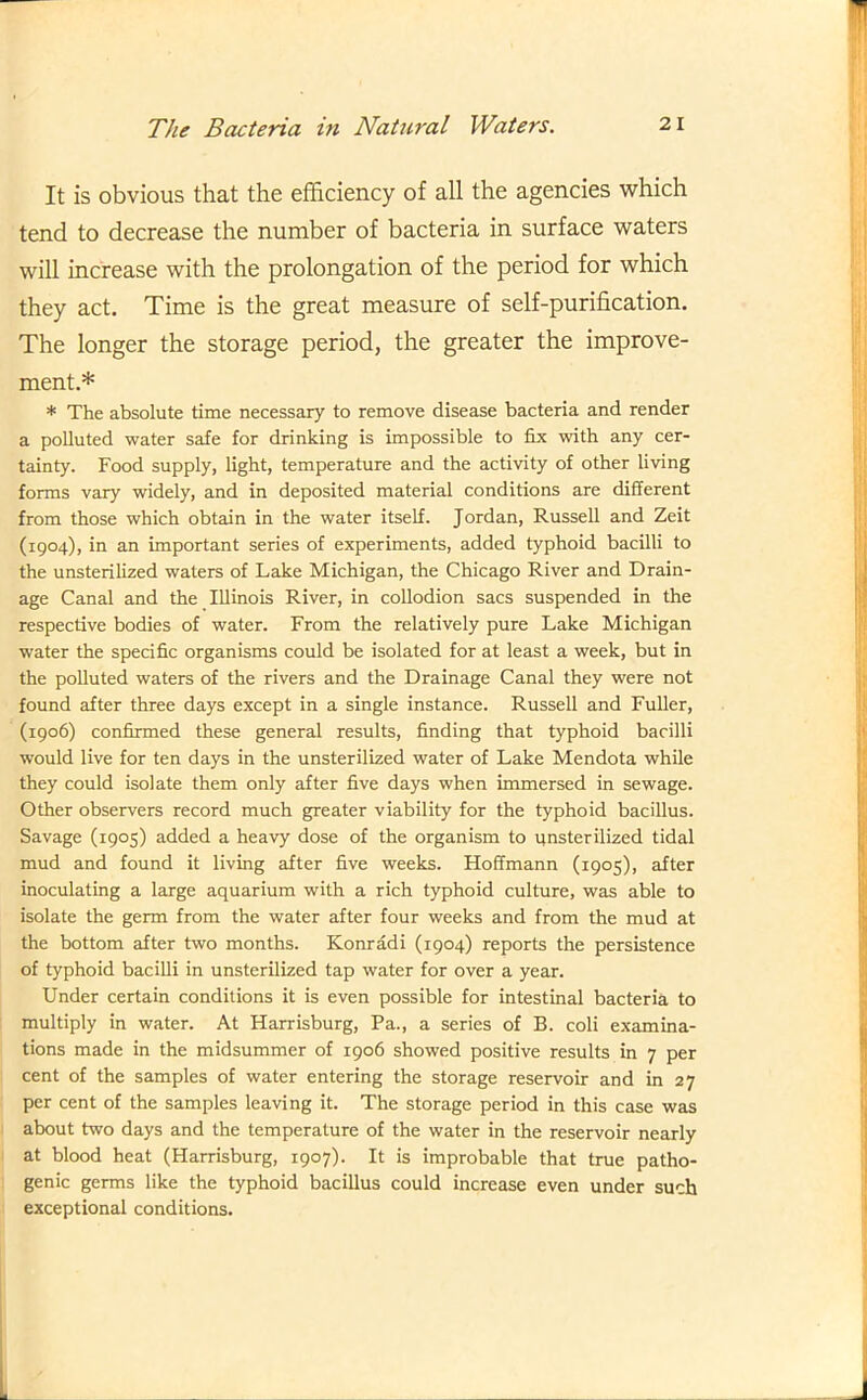 It is obvious that the efficiency of all the agencies which tend to decrease the number of bacteria in surface waters will increase with the prolongation of the period for which they act. Time is the great measure of self-purification. The longer the storage period, the greater the improve- ment.* * The absolute time necessary to remove disease bacteria and render a polluted water safe for drinking is impossible to fix with any cer- tainty. Food supply, light, temperature and the activity of other living forms vary widely, and in deposited material conditions are different from those which obtain in the water itself. Jordan, Russell and Zeit (1904), in an important series of experiments, added typhoid bacilli to the unsterilized waters of Lake Michigan, the Chicago River and Drain- age Canal and the Illinois River, in collodion sacs suspended in the respective bodies of water. From the relatively pure Lake Michigan water the specific organisms could be isolated for at least a week, but in the polluted waters of the rivers and the Drainage Canal they were not found after three days except in a single instance. Russell and Fuller, (1906) confirmed these general results, finding that typhoid bacilli would live for ten days in the unsterilized water of Lake Mendota while they could isolate them only after five days when immersed in sewage. Other observers record much greater viability for the typhoid bacillus. Savage (1905) added a heavy dose of the organism to unsterilized tidal mud and found it living after five weeks. Hoffmann (1905), after inoculating a large aquarium with a rich typhoid culture, was able to isolate the germ from the water after four weeks and from the mud at the bottom after two months. Konradi (1904) reports the persistence of typhoid bacilli in unsterilized tap water for over a year. Under certain conditions it is even possible for intestinal bacteria to multiply in water. At Harrisburg, Pa., a series of B. coli examina- tions made in the midsummer of 1906 showed positive results in 7 per cent of the samples of water entering the storage reservoir and in 27 per cent of the samples leaving it. The storage period in this case was about two days and the temperature of the water in the reservoir nearly at blood heat (Harrisburg, 1907). It is improbable that true patho- genic germs like the typhoid bacillus could increase even under such exceptional conditions.