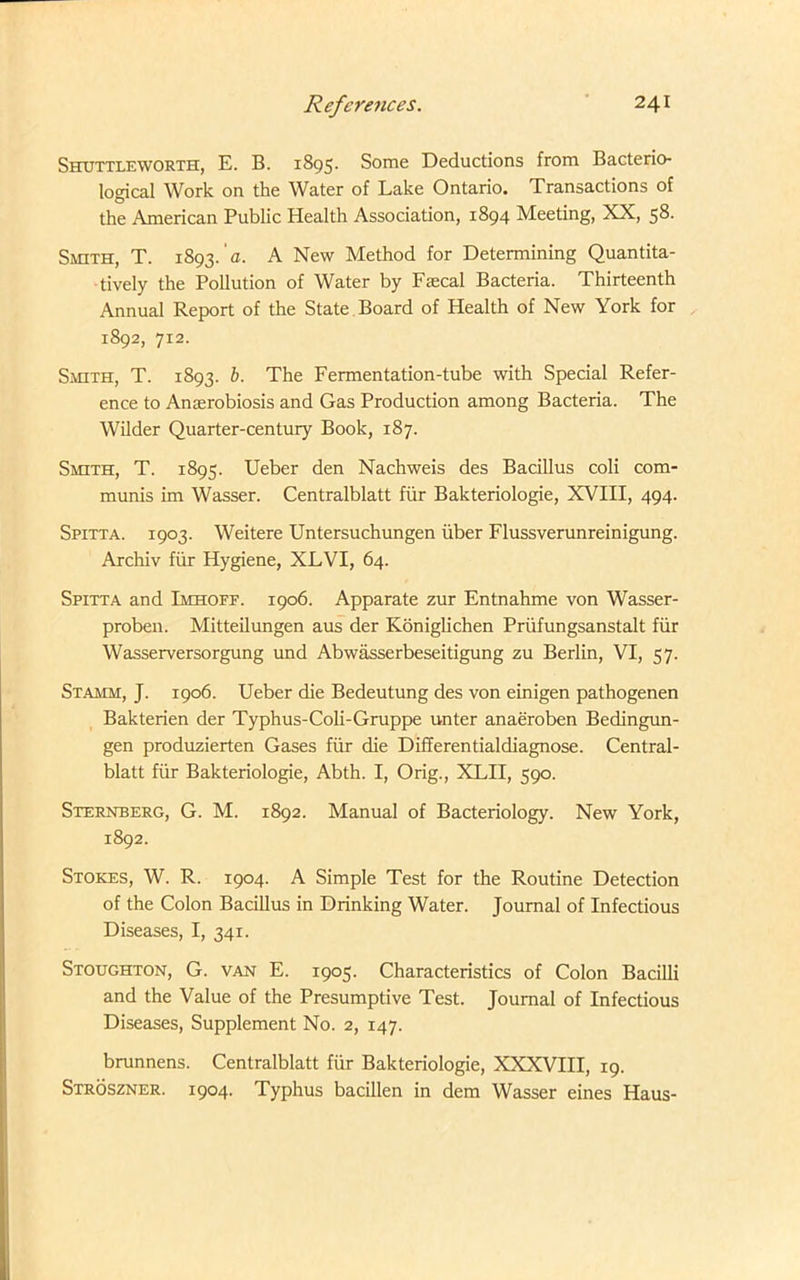 Shuttleworth, E. B. 1895. Some Deductions from Bacterio- logical Work on the Water of Lake Ontario. Transactions of the American Public Health Association, 1894 Meeting, XX, 58. Smith, T. 1893. a. A New Method for Determining Quantita- tively the Pollution of Water by Fiecal Bacteria. Thirteenth Annual Report of the State Board of Health of New York for 1892, 712. Smith, T. 1893. b. The Fermentation-tube with Special Refer- ence to Anserobiosis and Gas Production among Bacteria. The Wilder Quarter-century Book, 187. Smith, T. 1895. Ueber den Nachweis des Bacillus coli com- munis im Wasser. Centralblatt fur Bakteriologie, XVIII, 494. Spitta. 1903. Weitere Untersuchungen iiber Flussverunreinigung. Archiv fiir Hygiene, XLVI, 64. Spitta and Imhoff. 1906. Apparate zur Entnahme von Wasser- proben. Mitteilungen aus der Koniglichen Priifungsanstalt fiir Wasserversorgung und Abwasserbeseitigung zu Berlin, VI, 57. Stamm, J. 1906. Ueber die Bedeutung des von einigen pathogenen Bakterien der Typhus-Coli-Gruppe unter anaeroben Bedingun- gen produzierten Gases fiir die Differentialdiagnose. Central- blatt fiir Bakteriologie, Abth. I, Orig., XLII, 590. Sternberg, G. M. 1892. Manual of Bacteriology. New York, 1892. Stokes, W. R. 1904. A Simple Test for the Routine Detection of the Colon Bacillus in Drinking Water. Journal of Infectious Diseases, I, 341. Stoughton, G. van E. 1905. Characteristics of Colon Bacilli and the Value of the Presumptive Test. Journal of Infectious Diseases, Supplement No. 2, 147. brunnens. Centralblatt fiir Bakteriologie, XXXVIII, 19. Stroszner. 1904. Typhus bacillen in dem Wasser eines Haus-