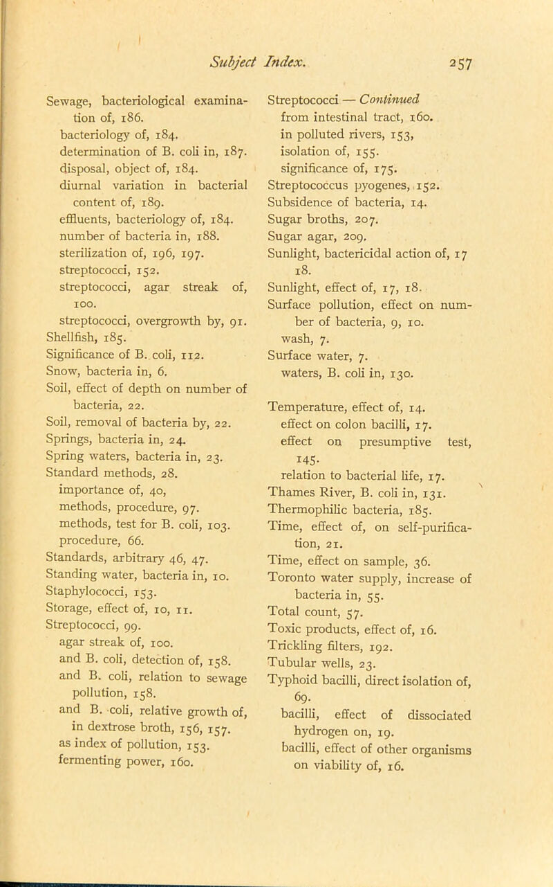 I Subject Index. 257 Sewage, bacteriological examina- tion of, 186. bacteriology of, 184. determination of B. coli in, 187. disposal, object of, 184. diurnal variation in bacterial content of, 189. effluents, bacteriology of, 184. number of bacteria in, 188. sterilization of, 196, 197. streptococci, 152. streptococci, agar streak of, 100. streptococci, overgrowth by, 91. Shellfish, 185. Significance of B. coli, 112. Snow, bacteria in, 6. Soil, effect of depth on number of bacteria, 22. Soil, removal of bacteria by, 22. Springs, bacteria in, 24. Spring waters, bacteria in, 23. Standard methods, 28. importance of, 40, methods, procedure, 97. methods, test for B. coli, 103. procedure, 66. Standards, arbitrary 46, 47. Standing water, bacteria in, 10. Staphylococci, 153. Storage, effect of, 10, ri. Streptococci, 99. agar streak of, 100. and B. coli, detection of, 158. and B. coli, relation to sewage pollution, 158. and B. coli, relative growth of, in dextrose broth, 156, 157. as index of pollution, 153. fermenting power, 160. Streptococci — Continued from intestinal tract, 160. in polluted rivers, 153, isolation of, 155. significance of, 175. Streptococcus pyogenes, 152. Subsidence of bacteria, 14. Sugar broths, 207. Sugar agar, 209. Sunlight, bactericidal action of, 17 18. Sunlight, effect of, 17, 18. Surface pollution, effect on num- ber of bacteria, 9, 10. wash, 7. Surface water, 7. waters, B. coli in, 130. Temperature, effect of, 14. effect on colon bacilli, 17. effect on presumptive test, 145- relation to bacterial life, 17. Thames River, B. coli in, 131. Thermophilic bacteria, 185. Time, effect of, on self-purifica- tion, 21. Time, effect on sample, 36. Toronto water supply, increase of bacteria in, 55. Total count, 57. Toxic products, effect of, 16. Trickling filters, 192. Tubular wells, 23. Typhoid bacilli, direct isolation of, 69. bacilli, effect of dissociated hydrogen on, 19. bacilli, effect of other organisms on viability of, 16.