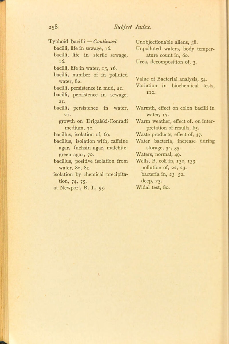 Typhoid bacilli — Continued bacilli, life in sewage, 16. bacilli, life in sterile sewage, 16. bacilli, life in water, 15, 16. bacilli, number of in polluted water, 82. bacilli, persistence in mud, 21. bacilli, persistence in sewage, 21. bacilli, persistence in water, 21. growth on Drigalski-Conradi medium, 70. bacillus, isolation of, 69. bacillus, isolation with, caffeine agar, fuchsin agar, malchite- green agar, 70. bacillus, positive isolation from water, 80, 81. isolation by chemical precipita- tion, 74, 75. at Newport, R. I., 55. Unobjectionable aliens, 58. Unpolluted waters, body temper- ature count in, 60. Urea, decomposition of, 3. Value of Bacterial analysis, 54. Variation in biochemical tests, no. Warmth, effect on colon bacilli in water, 17. Warm weather, effect of. on inter- pretation of results, 65. Waste products, effect of, 37. Water bacteria, increase during storage, 34, 35. Waters, normal, 49. Wells, B. coli in, 132, 133. pollution of, 22, 23. bacteria in, 23 52. deep, 23. Widal test, 80. \