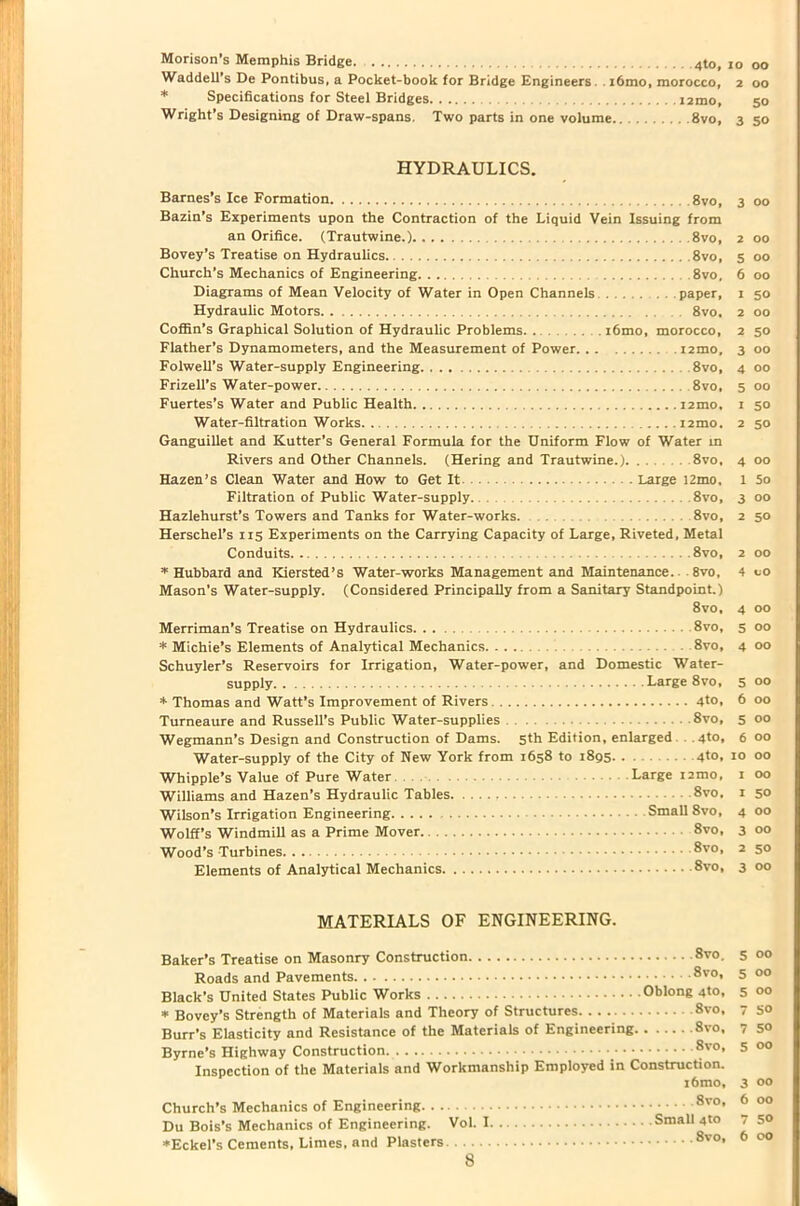 Morison’s Memphis Bridge 4to, io oo Waddell’s De Pontibus, a Pocket-book for Bridge Engineers. . i6mo, morocco, 2 00 * Specifications for Steel Bridges i2mo, 50 Wright’s Designing of Draw-spans. Two parts in one volume 8vo, 350 HYDRAULICS. Barnes’s Ice Formation 8vo, 3 00 Bazin’s Experiments upon the Contraction of the Liquid Vein Issuing from an Orifice. (Trautwine.) 8vo, 2 00 Bovey’s Treatise on Hydraulics 8vo, 5 00 Church’s Mechanics of Engineering 8vo, 6 00 Diagrams of Mean Velocity of Water in Open Channels paper, 1 50 Hydraulic Motors 8vo. 2 00 Coffin’s Graphical Solution of Hydraulic Problems. . ... i6mo, morocco, 2 50 Flather’s Dynamometers, and the Measurement of Power. . . ...... 12010, 3 00 Folwell’s Water-supply Engineering 8vo, 4 00 Frizell’s Water-power . 8vo, 5 00 Fuertes’s Water and Public Health i2mo, 1 50 Water-filtration Works i2mo. 2 50 Ganguillet and Kutter’s General Formula for the Uniform Flow of Water in Rivers and Other Channels. (Hering and Trautwine.) 8vo, 4 00 Hazen’s Clean Water and How to Get It Large 12mo, 1 So Filtration of Public Water-supply. 8vo, 3 Hazlehurst’s Towers and Tanks for Water-works. 8vo, 2 Herschel’s 115 Experiments on the Carrying Capacity of Large, Riveted, Metal Conduits 8vo, 2 * Hubbard and Kiersted’s Water-works Management and Maintenance. 8vo, 4 Mason’s Water-supply. (Considered Principally from a Sanitary Standpoint.) 8vo, 4 00 Merriman’s Treatise on Hydraulics 8vo, 5 00 * Michie’s Elements of Analytical Mechanics 8vo, 400 Schuyler’s Reservoirs for Irrigation, Water-power, and Domestic Water- supply Large 8vo, 5 00 * Thomas and Watt’s Improvement of Rivers 4to, 6 00 Turneaure and Russell’s Public Water-supplies 8vo, 5 00 Wegmann’s Design and Construction of Dams. 5th Edition, enlarged . 4to, 6 00 Water-supply of the City of New York from 1658 to 1895. . 4to, 10 00 Whipple’s Value of Pure Water Large i2mo, 1 00 Williams and Hazen’s Hydraulic Tables 8vo, 1 50 Wilson’s Irrigation Engineering Small 8vo, 4 00 Wolff’s Windmill as a Prime Mover 8vo, 3 00 Wood’s Turbines 8vo, 2 50 Elements of Analytical Mechanics 8vo, 3 00 00 5° 00 CO MATERIALS OF ENGINEERING. Baker’s Treatise on Masonry Construction 8vo. Roads and Pavements 8vo' Black’s United States Public Works Oblong 4to, * Bovey’s Strength of Materials and Theory of Structures 8vo, Burr’s Elasticity and Resistance of the Materials of Engineering 8vo, Byrne’s Highway Construction. _ 8v0> Inspection of the Materials and Workmanship Employed in Construction. i6mo. Church’s Mechanics of Engineering 8v0’ Du Bois’s Mechanics of Engineering. Vol. I Small 4to ♦Eckel’s Cements, Limes, and Plasters 8vo’ 00 00 00 SO 5° 00 00 00 50 00