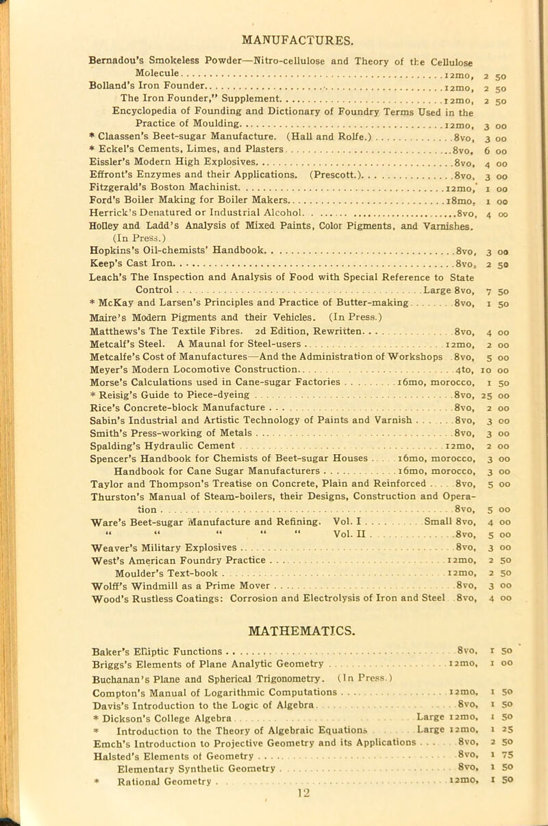 MANUFACTURES. Bernadou’s Smokeless Powder—Nitro-cellulose and Theory of the Cellulose Molecule 2 50 Bolland’s Iron Founder i2mo, 2 50 The Iron Founder,” Supplement r2mo, 2 50 Encyclopedia of Founding and Dictionary of Foundry Terms Used in the Practice of Moulding i2mo, 300 * Claassen’s Beet-sugar Manufacture. (Hall and Rolfe.) 8vo, 3 00 * Eckel’s Cements, Limes, and Plasters 8vo, 6 00 Eissler’s Modern High Explosives 8vo, 4 00 Effront’s Enzymes and their Applications. (Prescott.) 8vo, 3 00 Fitzgerald’s Boston Machinist i2mo,‘ 1 00 Ford’s Boiler Making for Boiler Makers i8mo. 1 00 Herrick’s Denatured or Industrial Alcohol 8vo, 4 00 Holley and Ladd’s Analysis of Mixed Paints, Color Pigments, and Varnishes. (In Press.) Hopkins’s Oil-chemists' Handbook 8vo, 3 00 Keep’s Cast Iron 8vo, 2 50 Leach’s The Inspection and Analysis of Food with Special Reference to State Control Large 8vo, 7 50 * McKay and Larsen’s Principles and Practice of Butter-making 8vo, 1 50 Maire’s Modem Pigments and their Vehicles. (In Press.) Matthews’s The Textile Fibres. 2d Edition, Rewritten. ... 8vo, 4 00 Metcalf’s Steel. A Maunal for Steel-users . 12110, 2 00 Metcalfe’s Cost of Manufactures—And the Administration of Workshops 8vo, 5 00 Meyer’s Modern Locomotive Construction. 4to, 10 00 Morse’s Calculations used in Cane-sugar Factories i6mo, morocco, 1 50 * Reisig’s Guide to Piece-dyeing . 8vo, 25 00 Rice’s Concrete-block Manufacture 8vo, 2 00 Sabin’s Industrial and Artistic Technology of Paints and Varnish . . 8vo, 3 00 Smith’s Press-working of Metals 8vo, 3 00 Spalding’s Hydraulic Cement i2mo, 2 00 Spencer’s Handbook for Chemists of Beet-sugar Houses . r6mo, morocco, 3 00 Handbook for Cane Sugar Manufacturers . i6mo, morocco, 3 00 Taylor and Thompson’s Treatise on Concrete, Plain and Reinforced . 8vo, 5 00 Thurston’s Manual of Steam-boilers, their Designs, Construction and Opera- tion 8vo, 5 00 Ware’s Beet-sugar Manufacture and Refining. Vol. I . . . . Small 8vo, 4 00 “ “ “ “ “ Vol. II . 8vo, 5 00 Weaver’s Military Explosives 8vo, 3 00 West’s American Foundry Practice ... i2mo, 2 50 Moulder’s Text-book i2mo, 2 50 Wolff’s Windmill as a Prime Mover ... 8vo, 3 00 Wood’s Rustless Coatings: Corrosion and Electrolysis of Iron and Steel 8vo, 4 00 MATHEMATICS. Baker’s Elliptic Functions 8vo, r 50 Briggs’s Elements of Plane Analytic Geometry . i2mo, 1 00 Buchanan’s Plane and Spherical Trigonometry. (In Press.) Compton’s Manual of Logarithmic Computations ... i2mo, 1 50 Davis’s Introduction to the Logic of Algebra 8vo, 1 so * Dickson’s College Algebra Large i2mo, 1 so * Introduction to the Theory of Algebraic Equations Large i2mo, 1 25 Emch’s Introduction to Projective Geometry and its Applications . . . 8vo, 2 50 Halsted’s Elements of Geometry 8vo, 1 75 Elementary Synthetic Geometry 8vo, 1 50 * Rational Geometry . i2mo, I 50