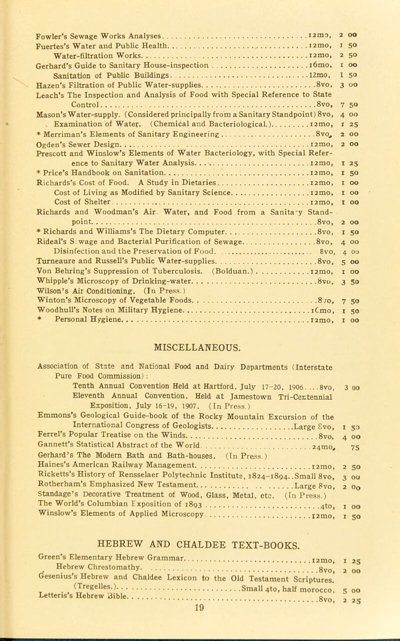 . . 121119, 2 OO I 50 2 50 I OO 1 50 ...8vo, 3 OO Leach’s The Inspection and Analysis of Food with Special Reference to State Control 8vo, 7 50 Mason’s Water-supply. (Considered principally from a Sanitary Standpoint) 8vo, 4 00 Examination of Water. (Chemical and Bacteriological.) i2mo, 1 25 * Merriman’s Elements of Sanitary Engineering 8vo, 2 00 Ogden’s Sewer Design i2mo, 2 00 Prescott and Winslow’s Elements of Water Bacteriology, with Special Refer- ence to Sanitary Water Analysis. . . i2mo, 1 25 * Price’s Handbook on Sanitation i2mo, 1 50 Richards’s Cost of Food. A Study in Dietaries i2mo, 1 00 Cost of Living as Modified by Sanitary Science i2mo, 1 00 Cost of Shelter i2mo, 1 00 Richards and Woodman’s Air Water, and Food from a Sanita-y Stand- point 8vo, 2 00 * Richards and Williams’s The Dietary Computer 8vo, 1 50 Rideal’s S wage and Bacterial Purification of Sewage 8vo, 4 00 Disinfection and the Preservation of Food 8vo, 4 00 Turneaure and Russell’s Public Water-supplies 8vo, 5 00 Von Behring’s Suppression of Tuberculosis. (Bolduan.) i2mo, 1 00 Whipple’s Microscopy of Drinking-water 8vo, 3 50 Wilson’s Air Conditioning. (In Press.) Winton’s Microscopy of Vegetable Foods 870, 7 50 Woodhull’s Notes on Military Hygiene iCmo, 1 50 * Personal Hygiene i2mo, 1 00 MISCELLANEOUS. Association of State and National Food and Dairy Departments (Interstate Pure Food Commission): Tenth Annual Convention Held at Hartford, July 17-20, 1906. .. .8vo, Eleventh Annual Convention. Held at Jamestown Tri-Centennial Exposition, July 16-19, 1907. (In Press.) Emmons’s Geological Guide-book of the Rocky Mountain Excursion of the International Congress of Geologists Large Svo, Ferrel’s Popular Treatise on the Winds 8vo, Gannett’s Statistical Abstract of the World 24010,, Gerhard’s The Modem Bath and Bath-houses. (In Press.) Haines’s American Railway Management i2mo, Ricketts’s History of Rensselaer Polytechnic Institute, 1824-1894. .Small 8vo, Rotherham’s Emphasized New Testament Large Svo, Standage’s Decorative Treatment of Wood, Glass, Metal, etc. (In Press.) The World’s Columbian Exposition of 1893 4to, Winslow’s Elements of Applied Microscopy l2mo HEBREW AND CHALDEE TEXT-BOOKS. Green’s Elementary Hebrew Grammar i2mo Hebrew Chrestomathy gvo Gesenius’s Hebrew and Chaldee Lexicon to the Old Testament Scriptures.’ (Tregelles.) Small 4to, half morocco, Letteris s Hebrew Bible gvo 3 00 50 00 75 50 ou °o 00 50 as 00 00 25