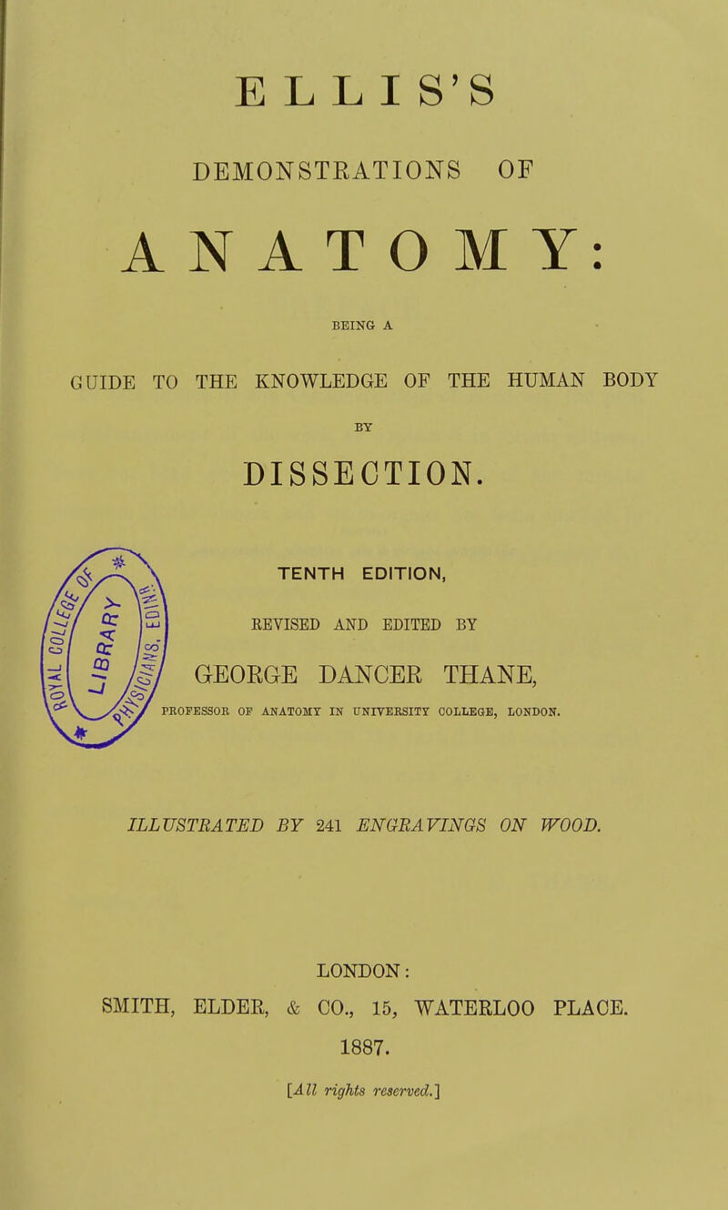 ELLIS'S DEMONSTRATIONS OF N A T O M Y: BEING A GUIDE TO THE KNOWLEDGE OF THE HUMAN BODY BY DISSECTION. TENTH EDITION, \ REVISED AND EDITED BY ' GEOEGE DANCER THANE, PROFESSOR OP ANATOMY IN UNIVERSITT COLLEOE, LONDON. ILLUSTRATED BY 241 ENGRAVINGS ON WOOD. A LONDON: SMITH, ELDER, & CO., 15, WATERLOO PLACE. 1887. [All rights reserved.]