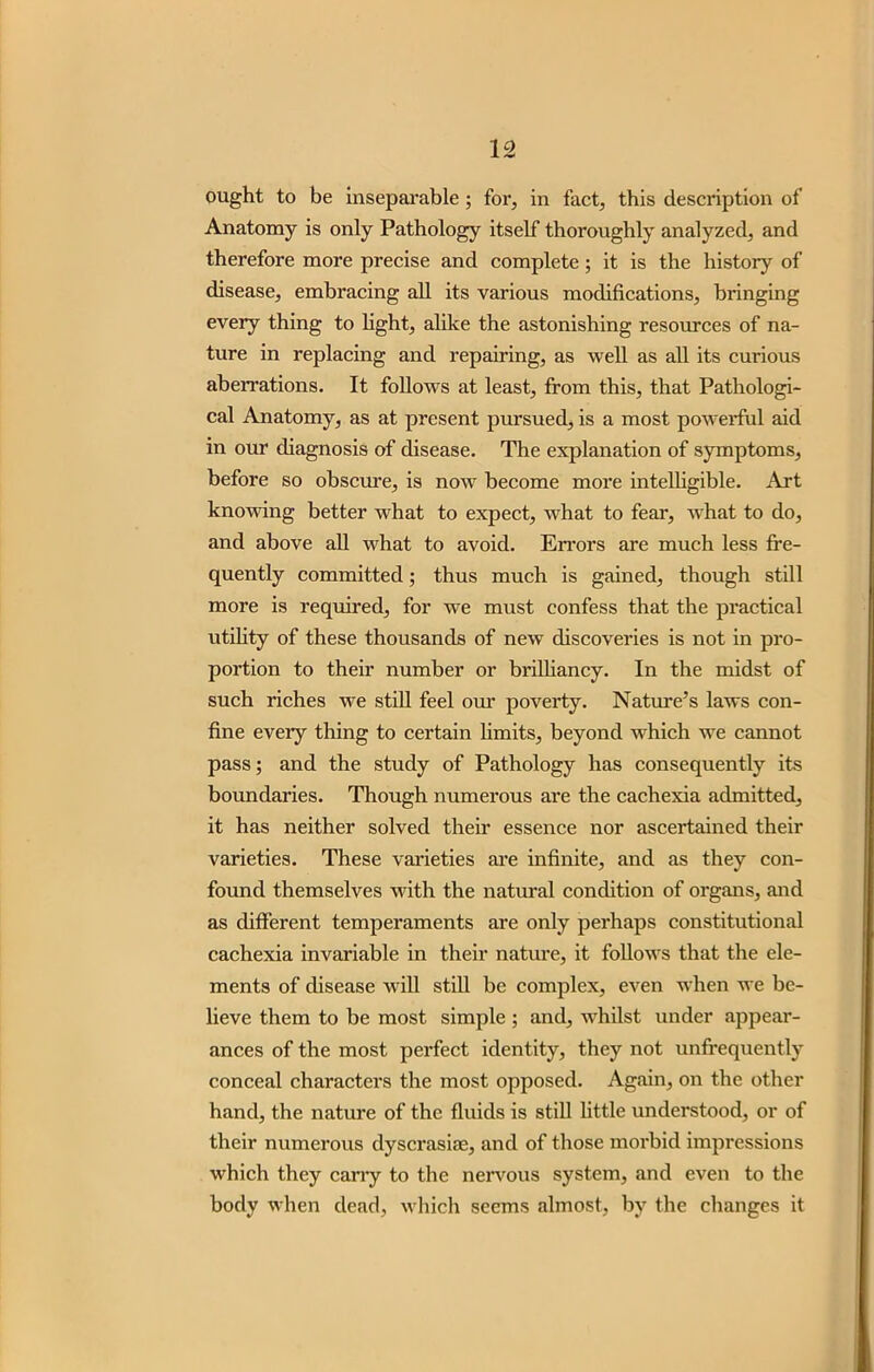 ought to be inseparable; for, in fact, this description of Anatomy is only Pathology itself thoroughly analyzed, and therefore more precise and complete; it is the history of disease, embracing all its various modifications, bringing every thing to light, alike the astonishing resources of na- ture in replacing and repairing, as well as all its curious aberrations. It follows at least, from this, that Pathologi- cal Anatomy, as at present pursued, is a most powerful aid in our diagnosis of disease. The explanation of symptoms, before so obscure, is now become more intelligible. Art knowing better what to expect, what to fear, what to do, and above all what to avoid. Errors are much less fre- quently committed; thus much is gained, though still more is required, for we must confess that the practical utility of these thousands of new discoveries is not in pro- portion to their number or brilliancy. In the midst of such riches we still feel our poverty. Nature’s laws con- fine eveiy thing to certain limits, beyond which we cannot pass; and the study of Pathology has consequently its boundaries. Though numerous are the cachexia admitted, it has neither solved their essence nor ascertained their varieties. These varieties are infinite, and as they con- found themselves with the natural condition of organs, and as different temperaments are only perhaps constitutional cachexia invariable in their nature, it follows that the ele- ments of disease will still be complex, even when we be- lieve them to be most simple; and, whilst under appear- ances of the most perfect identity, they not unffequently conceal characters the most opposed. Again, on the other hand, the nature of the fluids is still little understood, or of their numerous dyscrasias, and of those morbid impressions which they cany to the nervous system, and even to the body when dead, which seems almost, by the changes it