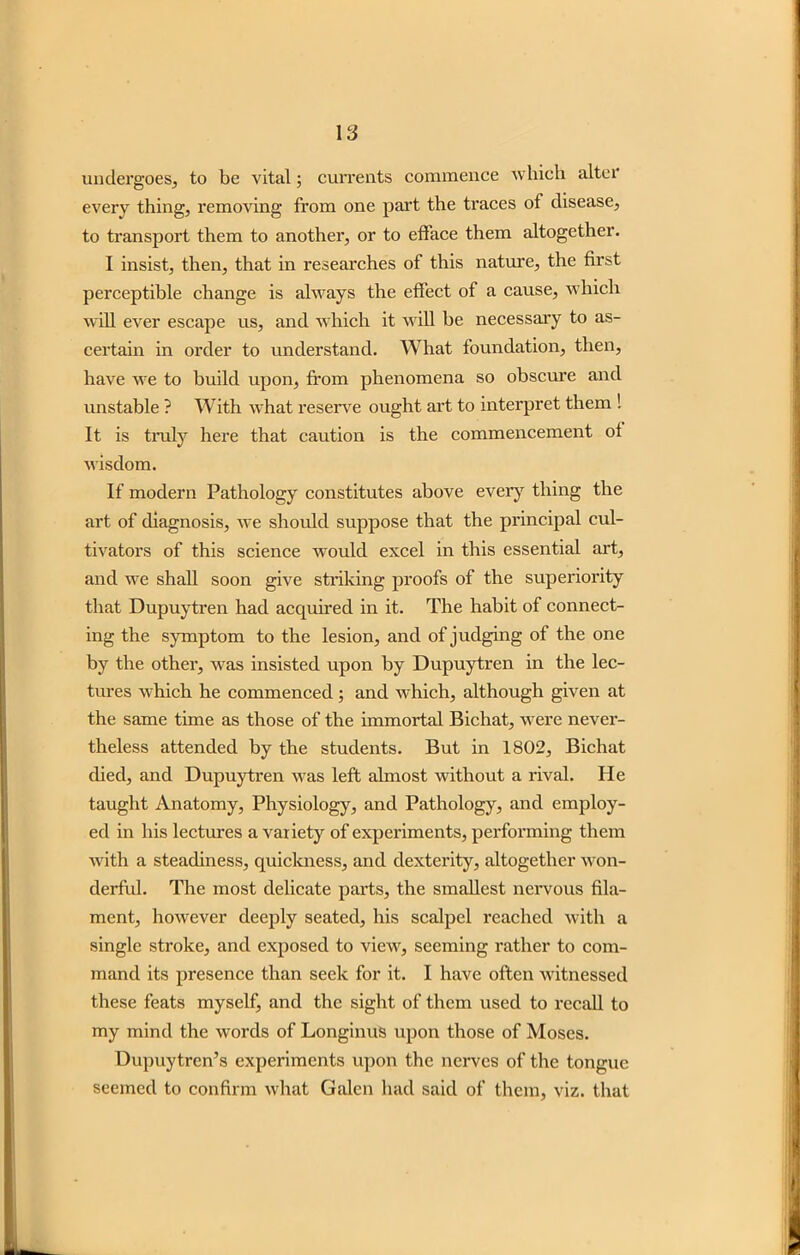 undergoes, to be vital; currents commence which alter every thing, removing from one part the traces of disease, to transport them to another, or to efface them altogether. I insist, then, that in researches of this nature, the first perceptible change is always the effect of a cause, which will ever escape us, and which it will be necessary to as- certain in order to understand. What foundation, then, have we to build upon, from phenomena so obscure and unstable ? With what reserve ought art to interpret them ! It is truly here that caution is the commencement of wisdom. If modern Pathology constitutes above every thing the art of diagnosis, we should suppose that the principal cul- tivators of this science would excel in this essential art, and we shall soon give striking proofs of the superiority that Dupuytren had acquired in it. The habit of connect- ing the symptom to the lesion, and of judging of the one by the other, was insisted upon by Dupuytren in the lec- tures which he commenced; and which, although given at the same time as those of the immortal Bichat, were never- theless attended by the students. But in 1802, Bichat died, and Dupuytren was left almost without a rival. He taught Anatomy, Physiology, and Pathology, and employ- ed in his lectures a variety of experiments, performing them with a steadiness, quickness, and dexterity, altogether won- derful. The most delicate parts, the smallest nervous fila- ment, however deeply seated, his scalpel reached with a single stroke, and exposed to view, seeming rather to com- mand its presence than seek for it. I have often witnessed these feats myself, and the sight of them used to recall to my mind the words of Longinus upon those of Moses. Dupuytren’s experiments upon the nerves of the tongue seemed to confirm what Galen had said of them, viz. that