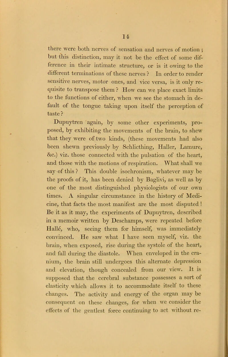 there were both nerves of sensation and nerves of motion ; but this distinction, may it not be the effect of some dif- ference in their intimate structure, or is it owing to the different terminations of these nerves ? In order to render sensitive nerves, motor ones, and vice versa, is it only re- quisite to transpose them ? How can we place exact limits to the functions of either, when we see the stomach in de- fault of the tongue taking upon itself the perception of taste ? Dupuytren again, by some other experiments, pro- posed, by exhibiting the movements of the brain, to shew that they were of two kinds, (these movements had also been shewn previously by Schlicthing, Haller, Lamure, &c.) viz. those connected with the pulsation of the heart, and those with the motions of respiration. What shall we say of this ? This double isochronism, whatever may be the proofs of it, has been denied by Baglivi, as well as by one of the most distinguished physiologists of our own times. A singular circumstance in the history of Medi- cine, that facts the most manifest are the most disputed ! Be it as it may, the experiments of Dupuytren, described in a memoir written by Deschamps, were repeated before Halle, who, seeing them for himself, was immediately convinced. He saw what I have seen myself, viz. the brain, when exposed, rise during the systole of the heart, and fall during the diastole. When enveloped in the cra- nium, the brain still undergoes this alternate depression and elevation, though concealed from our view. It is supposed that the cerebral substance possesses a sort of elasticity which allows it to accommodate itself to these changes. The activity and energy of the organ may be consequent on these changes, for when we consider the effects of the gentlest force continuing to act without re-