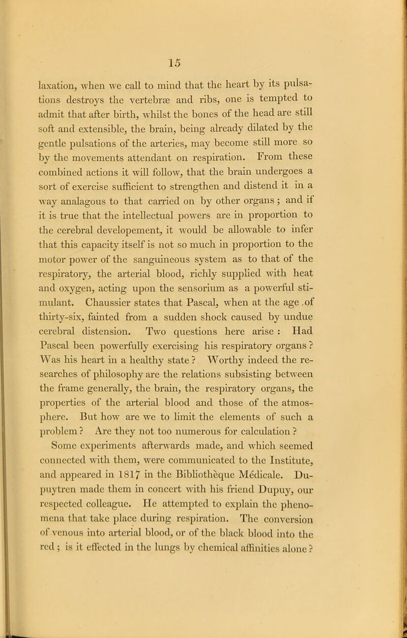 taxation, when we call to mind that the heart by its pulsa- tions destroys the vertebrae and ribs, one is tempted to admit that after birth, whilst the bones of the head are still soft and extensible, the brain, being already dilated by the gentle pulsations of the arteries, may become still more so by the movements attendant on respiration. From these combined actions it will follow, that the brain undergoes a sort of exercise sufficient to strengthen and distend it in a way analagous to that carried on by other organs; and if it is true that the intellectual powers are in proportion to the cerebral developement, it would be allowable to infer that this capacity itself is not so much in proportion to the motor power of the sanguineous system as to that of the respiratory, the arterial blood, richly supplied with heat and oxygen, acting upon the sensorium as a powerful sti- mulant. Chaussier states that Pascal, when at the age .of thirty-six, fainted from a sudden shock caused by undue cerebral distension. Two questions here arise : Had Pascal been powerfully exercising his respiratory organs ? Was his heart in a healthy state ? Worthy indeed the re- searches of philosophy are the relations subsisting between the frame generally, the brain, the respiratory organs, the properties of the arterial blood and those of the atmos- phere. But how are we to limit the elements of such a problem ? Are they not too numerous for calculation ? Some experiments afterwards made, and which seemed connected with them, were communicated to the Institute, and appeared in 1817 in the Bibliotheque Medicalc. Du- puytren made them in concert with his friend Dupuy, our respected colleague. He attempted to explain the pheno- mena that take place during respiration. The conversion of venous into arterial blood, or of the black blood into the red ; is it effected in the lungs by chemical affinities alone ?