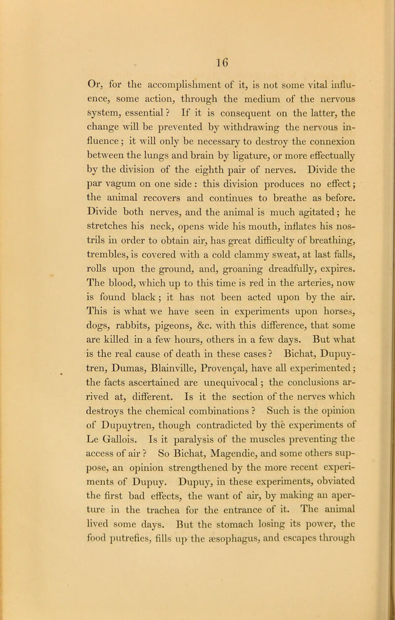 Or, for the accomplishment of it, is not some vital influ- ence, some action, through the medium of the nervous system, essential ? If it is consequent on the latter, the change will be prevented by withdrawing the nervous in- fluence ; it will only be necessary to destroy the connexion between the lungs and brain by ligature, or more effectually by the division of the eighth pair of nerves. Divide the par vagum on one side : this division produces no effect; the animal recovers and continues to breathe as before. Divide both nerves, and the animal is much agitated; he stretches his neck, opens wide his mouth, inflates his nos- trils in order to obtain air, has great difficulty of breathing, trembles, is covered with a cold clammy sweat, at last falls, rolls upon the ground, and, groaning dreadfully, expires. The blood, which up to this time is red in the arteries, now is found black ; it has not been acted upon by the air. This is what we have seen in experiments upon horses, dogs, rabbits, pigeons, &c. with this difference, that some are killed in a few hours, others in a few days. But what is the real cause of death in these cases ? Bichat, Dupuy- tren, Dumas, Blainville, Proven9al, have all experimented; the facts ascertained are unequivocal; the conclusions ar- rived at, different. Is it the section of the nerves which destroys the chemical combinations ? Such is the opinion of Dupuytren, though contradicted by the experiments of Le Gallois. Is it paralysis of the muscles preventing the access of air ? So Bichat, Magendie, and some others sup- pose, an opinion strengthened by the more recent experi- ments of Dupuy. Dupuy, in these experiments, obviated the first bad effects, the want of air, by making an aper- ture in the trachea for the entrance of it. The animal lived some days. But the stomach losing its power, the food putrefies, fills up the {esophagus, and escapes through