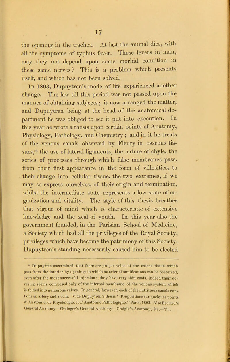 the opening in the trachea. At la^st the animal dies, with all the symptoms of typhus fever. These fevers in man, may they not depend upon some morbid condition in these same nerves? This is a problem which presents itself, and which has not been solved. In 1803, Dupuytren’s mode of life experienced another change. The law till this period was not passed upon the manner of obtaining subjects ; it now arranged the matter, and Dupuytren being at the head of the anatomical de- partment he was obliged to see it put into execution. In this year he wrote a thesis upon certain points of Anatomy, Physiology, Pathology, and Chemistry ; and in it he treats of the venous canals observed by Fleury in osseous tis- sues,* the use of lateral ligaments, the nature of chyle, the series of processes through which false membranes pass, from then' first appearance in the form of villosities, to their change into cellular tissue, the two extremes, if we may so express ourselves, of their origin and termination, whilst the intermediate state represents a low state of or- ganization and vitality. The style of this thesis breathes that vigour of mind which is characteristic of extensive knowledge and the zeal of youth. In this year also the government founded, in the Parisian School of Medicine, a Society which had all the privileges of the Royal Society, privileges which have become the patrimony of this Society. Dupuytren’s standing necessarily caused him to be elected * Dupuytren ascertained, that there are proper veins of the osseus tissue which pass from the interior by openings in which no arterial ramifications can be perceived, even after the most successful injection ; they have very thin coats, indeed their co- vering seems composed only of the internal membrane of the venous system which is folded into numerous valves. In general, however, each of the nutritious canals con- tains an artery and a vein. Vide Dupuytren’s thesis ‘ ‘ Propositions sur quclqucs points d-Anatomie, de Vhysiologie.etd’ Anatomic Patliologique.”Paris, 1803. AlsoBeclard’s General Anatomy—Grainger’s General Anatomy—Craigie’s Anatomy, &e. Tr.