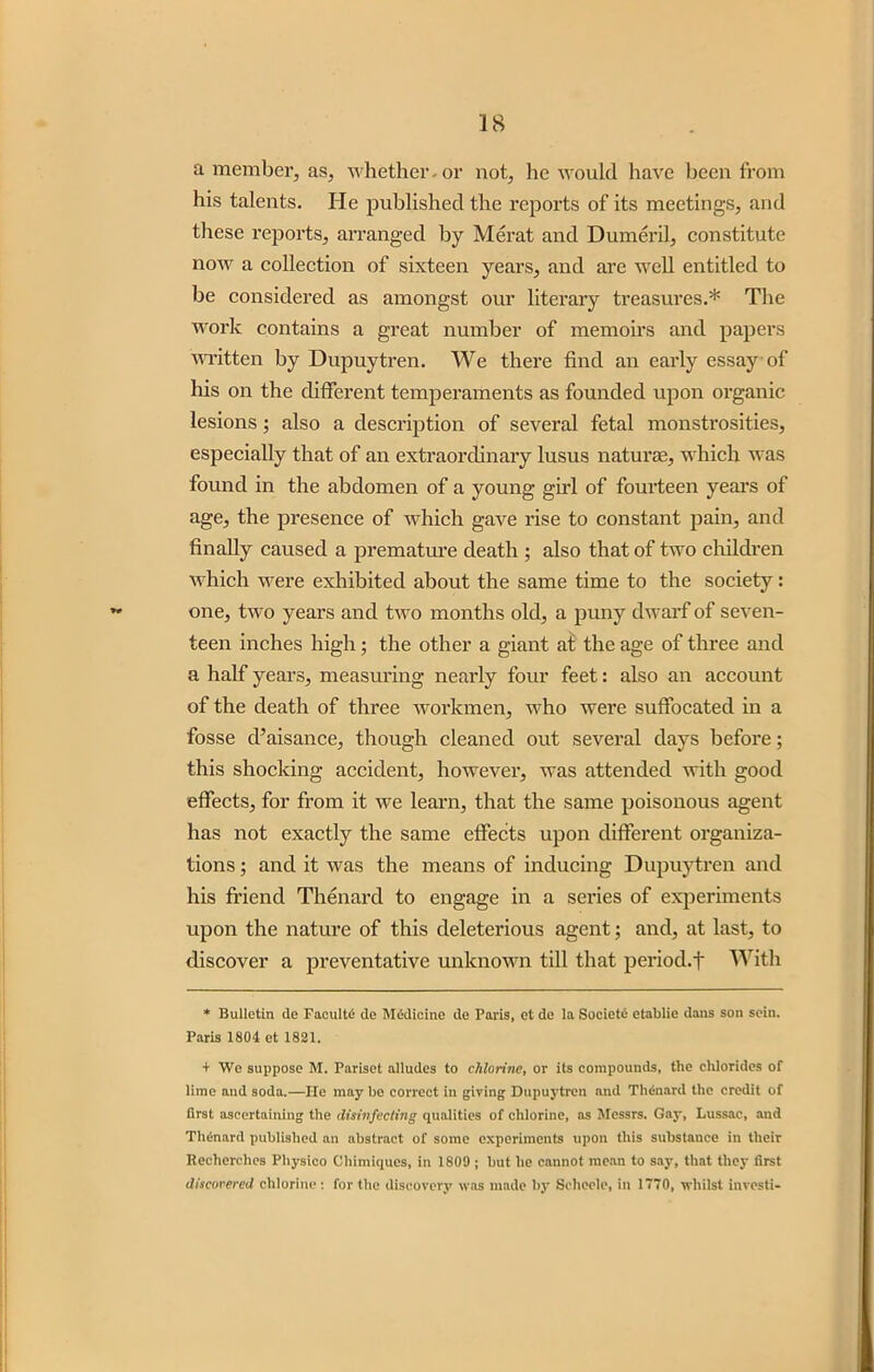 a member, as, whether-or not, he would have been from his talents. He published the reports of its meetings, and these reports, arranged by Merat and Dumeril, constitute now a collection of sixteen years, and are well entitled to be considered as amongst our literary treasures.* The work contains a great number of memoirs and papers written by Dupuytren. We there find an early essay of his on the different temperaments as founded upon organic lesions; also a description of several fetal monstrosities, especially that of an extraordinary lusus naturae, which was found in the abdomen of a young girl of fourteen years of age, the presence of which gave rise to constant pain, and finally caused a premature death ; also that of two children which were exhibited about the same time to the society: one, two years and two months old, a puny dwarf of seven- teen inches high; the other a giant at the age of three and a half years, measuring nearly four feet: also an account of the death of three workmen, who were suffocated in a fosse d’aisance, though cleaned out several days before; this shocking accident, however, was attended with good effects, for from it we learn, that the same poisonous agent has not exactly the same effects upon different organiza- tions ; and it was the means of inducing Dupuytren and his friend Thenard to engage in a series of experiments upon the nature of this deleterious agent; and, at last, to discover a preventative unknown till that period, t With * Bulletin de Faculte de Medicine de Paris, et de la Society etablie dans son sein. Paris 1804 et 1821. + We suppose M. Pariset alludes to chlorine, or its compounds, the chlorides of lime and soda.—He may he correct in giving Dupuytren and Thenard the credit of first ascertaining the disinfecting qualities of chlorine, as Messrs. Gay, Lussac, and Thdnard published an abstract of some experiments upon this substance in their Recherchcs Physico Cliimiques, in 1809 ; but he cannot mean to say, that they first discovered chlorine: for the discovery was made by Scheele, in 1770, whilst investi-