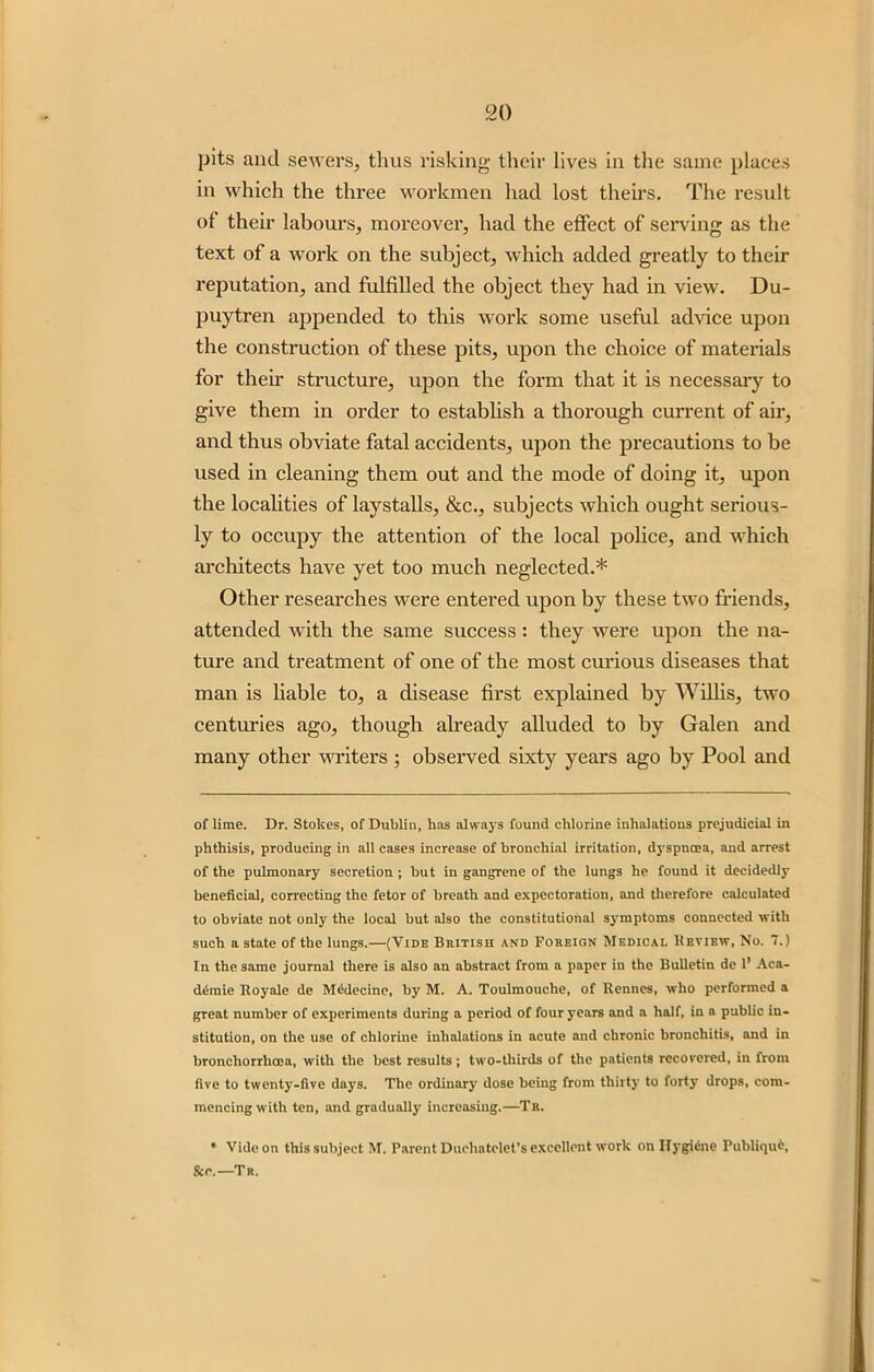 pits ancl sewers, thus risking their lives in the same places in which the three workmen had lost theirs. The result of their labours, moi’eover, had the effect of serving as the text of a work on the subject, which added greatly to their reputation, and fulfilled the object they had in view. Du- puytren appended to this work some useful advice upon the construction of these pits, upon the choice of materials for their structure, upon the form that it is necessary to give them in order to establish a thorough current of air, and thus obviate fatal accidents, upon the precautions to be used in cleaning them out and the mode of doing it, upon the localities of laystalls, &c., subjects which ought serious- ly to occupy the attention of the local police, and which architects have yet too much neglected.* Other researches were entered upon by these two friends, attended with the same success: they were upon the na- ture and treatment of one of the most curious diseases that man is liable to, a disease first explained by Willis, two centuries ago, though already alluded to by Galen and many other writers ; observed sixty years ago by Pool and of lime. Dr. Stokes, of Dublin, h:is always found chlorine inhalations prejudicial in phthisis, producing in all cases increase of bronchial irritation, dyspnoea, and arrest of the pulmonary secretion; but in gangrene of the lungs he found it decidedly beneficial, correcting the fetor of breath and expectoration, and therefore calculated to obviate not only the local but also the constitutional symptoms connected with such a state of the lungs.—(Vide British and Foreign Medical Heview, No. 7.) In the same journal there is also an abstract from a paper in the Bulletin de 1’ Aca- di-mie Royale de Mcdeeine, by M. A. Toulmouche, of Rennes, who performed a great number of experiments during a period of four years and a half, in a public in- stitution, on the use of chlorine inhalations in acute and chronic bronchitis, and in broncliorrhoea, with the best results; two-thirds of the patients recovered, in from five to twenty-five days. The ordinary dose being from thirty to forty drops, com- mencing with ten, and gradually increasing.—Tr. * Vide on this subject M. Parent Ducliatelet’s excellent work on Hygiene Publique, &r.—Tr.