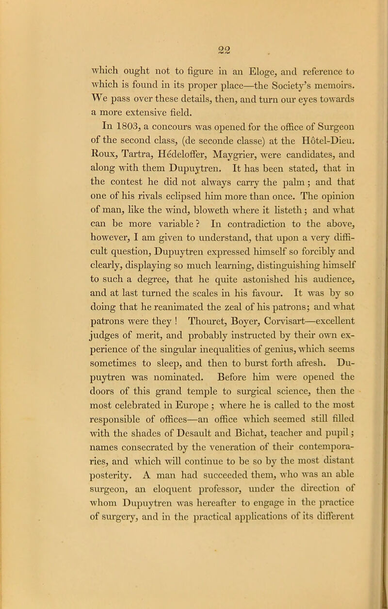 which ought not to figure in an Eloge, and reference to which is found in its proper place—the Society’s memoirs. We pass over these details, then, and turn our eyes towards a more extensive field. In 1803, a concours was opened for the office of Surgeon of the second class, (de seconde classe) at the Hotel-Dieu. Roux, Tartra, Hedeloffer, Maygrier, were candidates, and along with them Dupuytren. It has been stated, that in the contest he did not always carry the palm; and that one of his rivals eclipsed him more than once. The opinion of man, like the wind, bloweth where it listeth; and what can be more variable ? In contradiction to the above, however, I am given to understand, that upon a very diffi- cult question, Dupuytren expressed himself so forcibly and clearly, displaying so much learning, distinguishing himself to such a degree, that he quite astonished his audience, and at last turned the scales in his favour. It was by so doing that he reanimated the zeal of his patrons; and what patrons were they ! Thouret, Boyer, Corvisart—excellent judges of merit, and probably instructed by then’ own ex- perience of the singular inequalities of genius, which seems sometimes to sleep, and then to burst forth afresh. Du- puytren was nominated. Before him were opened the doors of this grand temple to surgical science, then the most celebrated in Europe; where he is called to the most responsible of offices—an office which seemed still filled with the shades of Desault and Bichat, teacher and pupil; names consecrated by the veneration of their contempora- ries, and which will continue to be so by the most distant posterity. A man had succeeded them, who was an able surgeon, an eloquent professor, under the direction of whom Dupuytren was hereafter to engage in the practice of surgery, and in the practical applications of its different