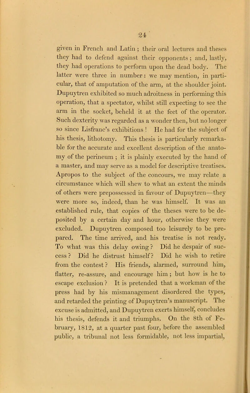 given in French and Latin; their oral lectures and theses they had to defend against their opponents; and, lastly, they had operations to perform upon the dead body. The latter were three in number: we may mention, in parti- cular, that of amputation of the arm, at the shoulder joint. Dupuytren exhibited so much adroitness in performing this operation, that a spectator, whilst still expecting to see the arm in the socket, beheld it at the feet of the operator. Such dexterity was regarded as a wonder then, but no longer so since Lisffanc’s exhibitions ! He had for the subject of his thesis, lithotomy. This thesis is particularly remarka- ble for the accurate and excellent description of the anato- my of the perineum ; it is plainly executed by the hand of a master, and may serve as a model for descriptive treatises. Apropos to the subject of the concours, we may relate a circumstance which will shew to what an extent the minds of others were prepossessed in favour of Dupuytren—they were more so, indeed, than he was himself. It was an established rule, that copies of the theses were to be de- posited by a certain day and hour, otherwise they were excluded. Dupuytren composed too leisurely to be pre- pared. The time arrived, and his treatise is not ready. To what was this delay owing ? Did he despair of suc- cess ? Did he distrust himself? Did he wish to retii’e from the contest ? His friends, alarmed, surround him, flatter, re-assure, and encourage him; but how is he to escape exclusion ? It is pretended that a workman of the press had by his mismanagement disordered the types, and retarded the printing of Dupuytren’s manuscript. The excuse is admitted, and Dupuytren exerts himself, concludes his thesis, defends it and triumphs. On the 8th of Fe- bruary, 1812, at a quarter past four, before the assembled public, a tribunal not less formidable, not less impartial,