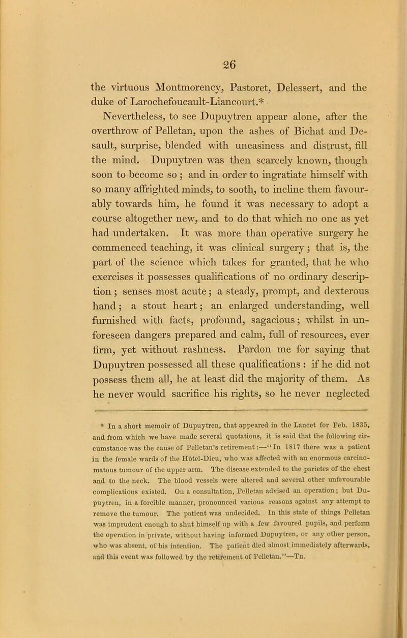 the virtuous Montmorency, Pastoret, Delessert, and the duke of Larochefoucault-Liancourt.* Nevertheless, to see Dupuytren appear alone, after the overthrow of Pelletan, upon the ashes of Bichat and De- sault, surprise, blended with uneasiness and distrust, fill the mind. Dupuytren was then scarcely known, though soon to become so ; and in order to ingratiate himself with so many affrighted minds, to sooth, to incline them favour- ably towards him, he found it was necessary to adopt a course altogether new, and to do that which no one as yet had undertaken. It was more than operative surgery he commenced teaching, it was clinical surgery; that is, the part of the science which takes for granted, that he who exercises it possesses qualifications of no ordinary descrip- tion ; senses most acute; a steady, prompt, and dexterous hand; a stout heart; an enlarged understanding, well furnished with facts, profound, sagacious; whilst in un- foreseen dangers prepared and calm, full of resources, ever firm, yet without rashness. Pardon me for saying that Dupuytren possessed all these qualifications : if he did not possess them all, he at least did the majority of them. As he never would sacrifice his rights, so he never neglected * In a short memoir of Dupuytren, that appeared in the Lancet for Feb. 1835, and from which we have made several quotations, it is said that the following cir- cumstance was the cause of Peiletan’s retirement:—“In 1817 there was a patient in the female wards of the IIotel-Dieu, who was affected with an enormous carcino- matous tumour of the upper arm. The disease extended to the parietes of the chest and to the neck. The blood vessels were altered and several other unfavourable complications existed. On a consultation, Pelletan advised an operation; but Du- puytren, in a forcible manner, pronounced various reasons against any attempt to remove the tumour. The patient was undecided. In this state of things Pelletan was imprudent enough to shut himself up with a few favoured pupils, and perform the operation in private, without having informed Dupuytren, or any other person, who was absent, of his intention. The patient died almost immediately afterwards, and this event was followed by the retifemeut of Pelletan.”—Tu.