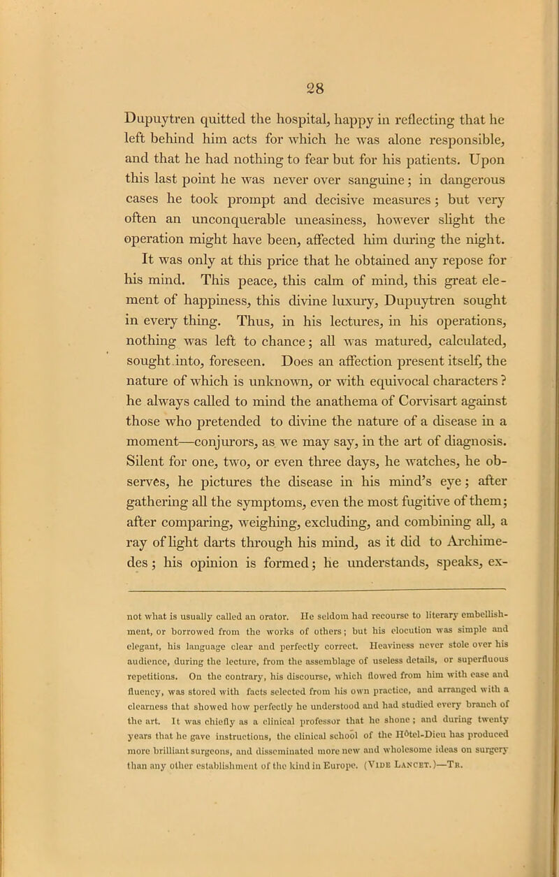 Dupuytren quitted the hospital, happy in reflecting that he left behind him acts for which he was alone responsible, and that he had nothing to fear but for his patients. Upon this last point he was never over sanguine; in dangerous cases he took prompt and decisive measures; but very often an unconquerable uneasiness, however slight the operation might have been, affected him during the night. It was only at this price that he obtained any repose for his mind. This peace, this calm of mind, this great ele- ment of happiness, this divine luxury, Dupuytren sought in every thing. Thus, in his lectures, in his operations, nothing was left to chance; all was matured, calculated, sought into, foreseen. Does an affection present itself, the nature of which is unknown, or with equivocal characters ? he always called to mind the anathema of Corvisart against those who pretended to divine the nature of a disease in a moment—conjurors, as we may say, in the art of diagnosis. Silent for one, two, or even three days, he watches, he ob- serves, he pictures the disease in his mind’s eye; after gathering all the symptoms, even the most fugitive of them; after comparing, weighing, excluding, and combining all, a ray of light darts through his mind, as it did to Archime- des ; his opinion is formed; he understands, speaks, ex- not wliat is usually called an orator. lie seldom had recourse to literary embellish- ment, or borrowed from the works of others; but his elocution was simple and elegant, his language clear and perfectly correct. Heaviness never stole over his audience, during the lecture, from the assemblage of useless details, or superfluous repetitions. On the contrary, his discourse, which flowed from him with ease and fluency, was stored with facts selected from his own practice, and arranged with a clearness that showed how perfectly lie understood and had studied every branch of the art. It was chiefly as a clinical professor that he shone; and during twenty years that he gave instructions, the clinical school of the II(,tel-Dieu has produced more brilliant surgeons, and disseminated more new and wholesome ideas on surgery than any other establishment of the kind in Europe. (Vide Lancet.)—Tr.