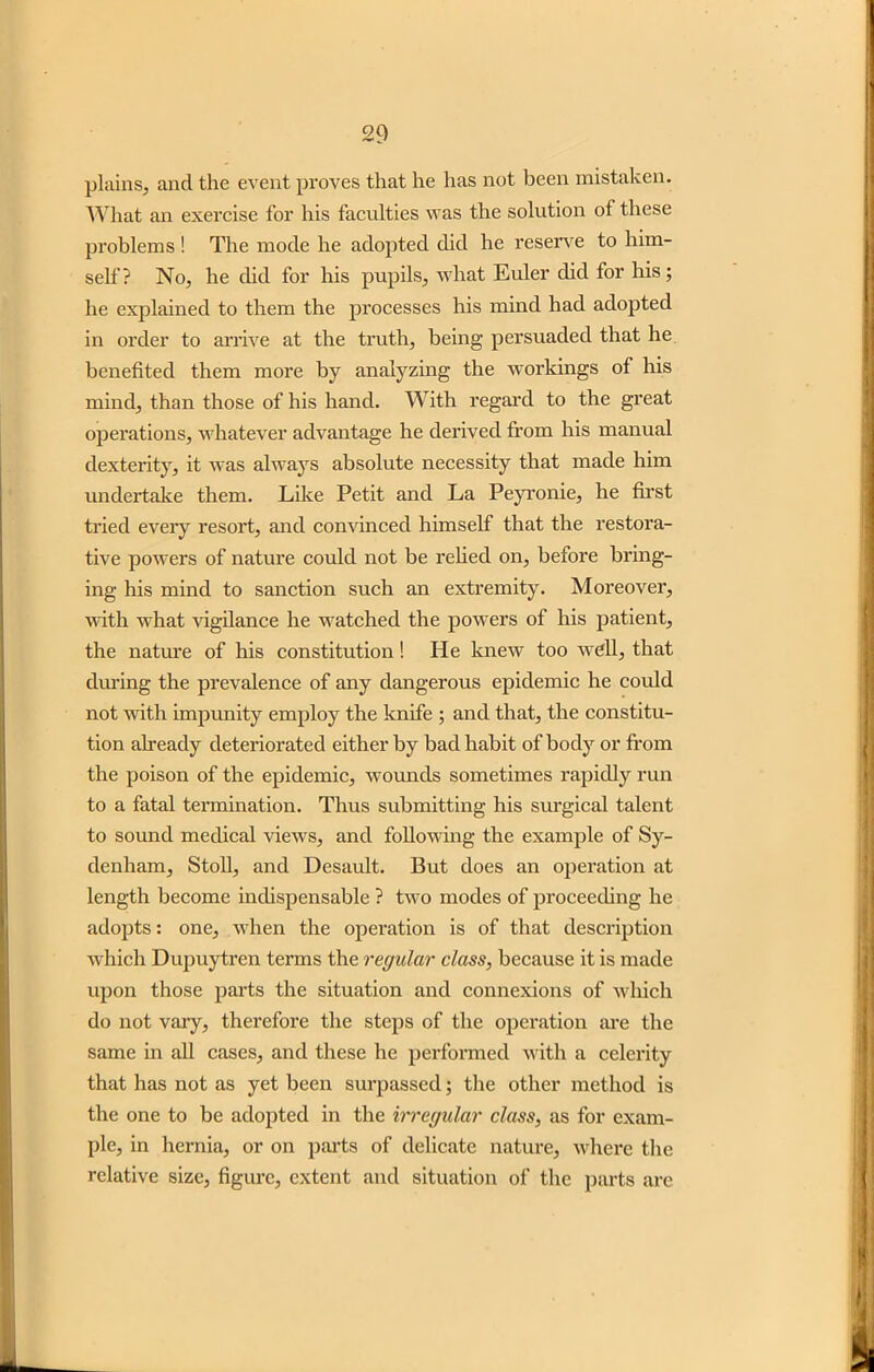 plains, and the event proves that he has not been mistaken. What an exercise for his faculties was the solution of these problems ! The mode he adopted did he reserve to him- self? No, he did for his pupils, what Euler did for his; he explained to them the processes his mind had adopted in order to arrive at the truth, being persuaded that he benefited them more by analyzing the workings of his mind, than those of his hand. With regard to the great operations, whatever advantage he derived from his manual dexterity, it was always absolute necessity that made him undertake them. Like Petit and La Peyronie, he first tried every resort, and convinced himself that the restora- tive powers of nature could not be relied on, before bring- ing his mind to sanction such an extremity. Moreover, with what vigilance he watched the powers of his patient, the nature of his constitution! He knew too well, that during the prevalence of any dangerous epidemic he could not with impunity employ the knife ; and that, the constitu- tion already deteriorated either by bad habit of body or from the poison of the epidemic, wounds sometimes rapidly run to a fatal termination. Thus submitting his surgical talent to sound medical views, and following the example of Sy- denham, Stoll, and Desault. But does an operation at length become indispensable ? two modes of proceeding he adopts: one, when the operation is of that description which Dupuytren terms the regular class, because it is made upon those parts the situation and connexions of which do not vary, therefore the steps of the operation are the same in all cases, and these he performed with a celerity that has not as yet been surpassed; the other method is the one to be adopted in the irregular class, as for exam- ple, in hernia, or on parts of delicate nature, where the relative size, figure, extent and situation of the parts are
