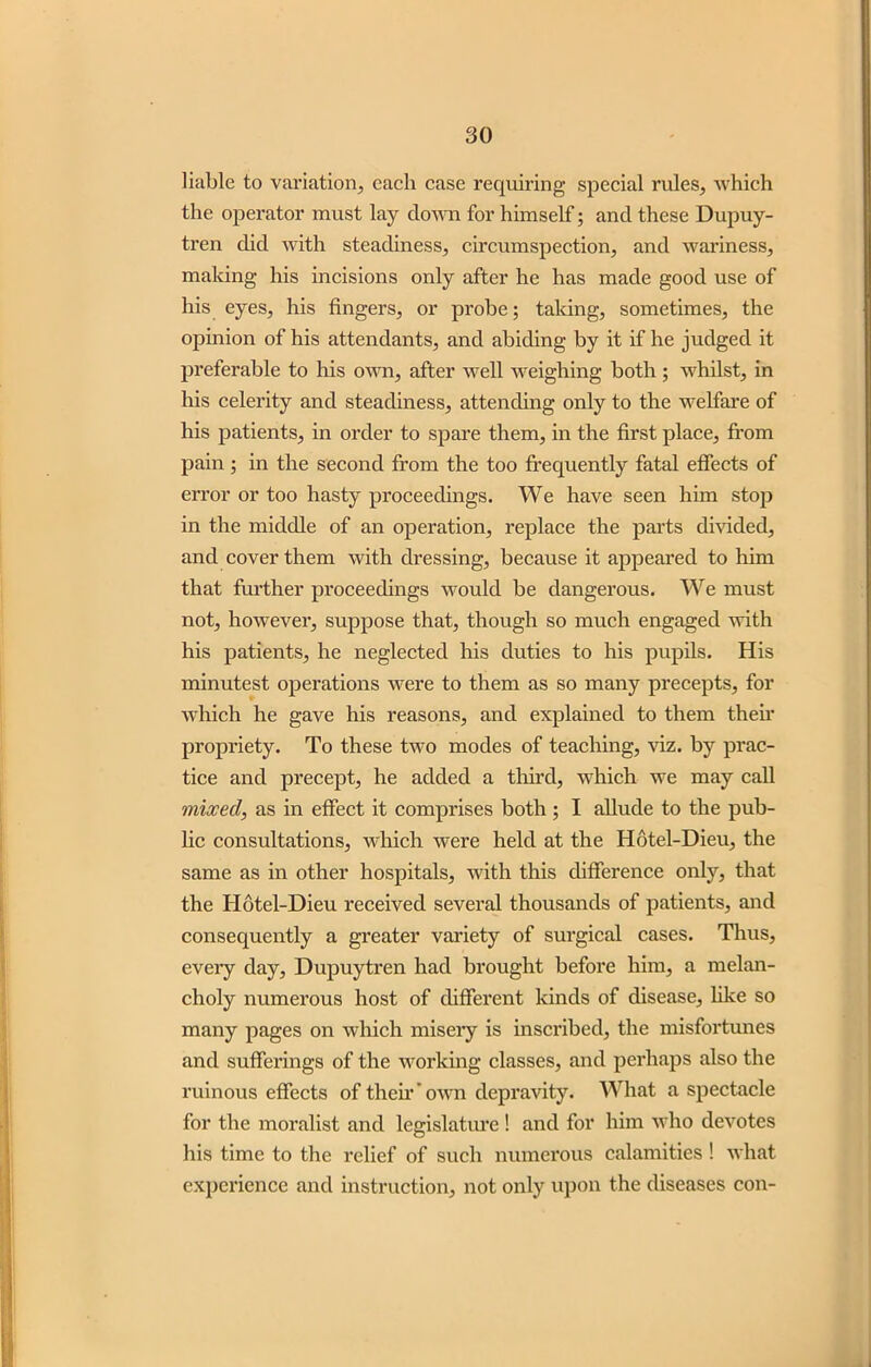 liable to variation, each case requiring special rules, which the operator must lay down for himself; and these Dupuy- tren did with steadiness, circumspection, and wariness, making his incisions only after he has made good use of his eyes, his fingers, or probe; taking, sometimes, the opinion of his attendants, and abiding by it if he judged it preferable to his own, after well weighing both ; whilst, in his celerity and steadiness, attending only to the welfare of his patients, in order to spare them, in the first place, from pain; in the second from the too frequently fatal effects of error or too hasty proceedings. We have seen him stop in the middle of an operation, replace the parts divided, and cover them with dressing, because it appeared to him that further proceedings would be dangerous. We must not, however, suppose that, though so much engaged with his patients, he neglected his duties to his pupils. His minutest operations were to them as so many precepts, for which he gave his reasons, and explained to them their propriety. To these two modes of teaching, viz. by prac- tice and precept, he added a third, which we may call mixed, as in effect it comprises both ; I allude to the pub- lic consultations, which were held at the Hotel-Dieu, the same as in other hospitals, with this difference only, that the Hotel-Dieu received several thousands of patients, and consequently a greater variety of surgical cases. Thus, eveiy day, Dupuytren had brought before him, a melan- choly numerous host of different kinds of disease, like so many pages on which misery is inscribed, the misfortunes and sufferings of the working classes, and perhaps also the ruinous effects of their ’ own depravity. What a spectacle for the moralist and legislature ! and for him who devotes his time to the relief of such numerous calamities ! what experience and instruction, not only upon the diseases con-