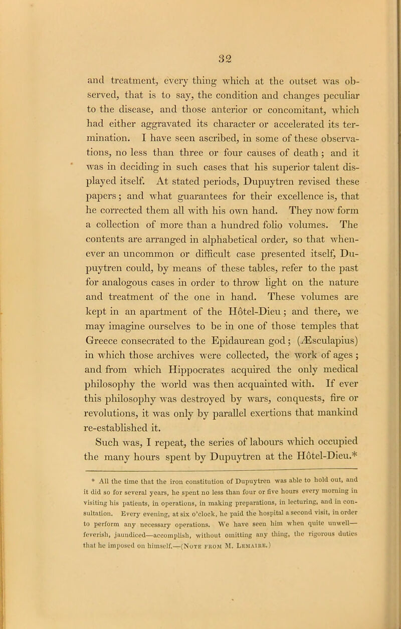 and treatment, every thing which at the outset was ob- served, that is to say, the condition and changes peculiar to the disease, and those anterior or concomitant, which had either aggravated its character or accelerated its ter- mination. I have seen ascribed, in some of these observa- tions, no less than three or four causes of death; and it was in deciding in such cases that his superior talent dis- played itself. At stated periods, Dupuytren revised these papers; and what guarantees for their excellence is, that he corrected them all with his own hand. They now form a collection of more than a hundred folio volumes. The contents are arranged in alphabetical order, so that when- ever an uncommon or difficult case presented itself, Du- puytren could, by means of these tables, refer to the past for analogous cases in order to throw light on the nature and treatment of the one in hand. These volumes are kept in an apartment of the Hotel-Dieu; and there, we may imagine ourselves to be in one of those temples that Greece consecrated to the Epidaurean god; (HCsculapius) in which those archives were collected, the work of ages ; and from which Hippocrates acquired the only medical philosophy the world was then acquainted with. If ever this philosophy was destroyed by wars, conquests, fire or revolutions, it was only by parallel exertions that mankind re-established it. Such was, I repeat, the series of labours which occupied the many hours spent by Dupuytren at the Hotel-Dieu.* * All tlic time that the iron constitution of Dupuytren was able to hold out, and it did so for several years, he spent no less than four or five hours every morning in visiting his patients, in operations, in malting preparations, in lecturing, and in con- sultation. Every evening, at six o’clock, he paid the hospital a second visit, in order to perform any necessary operations. We have seen him when quite unwell— feverish, jaundiced—accomplish, without omitting any thing, the rigorous duties that he imposed on himself.—(Note from M. Lbmairb.)