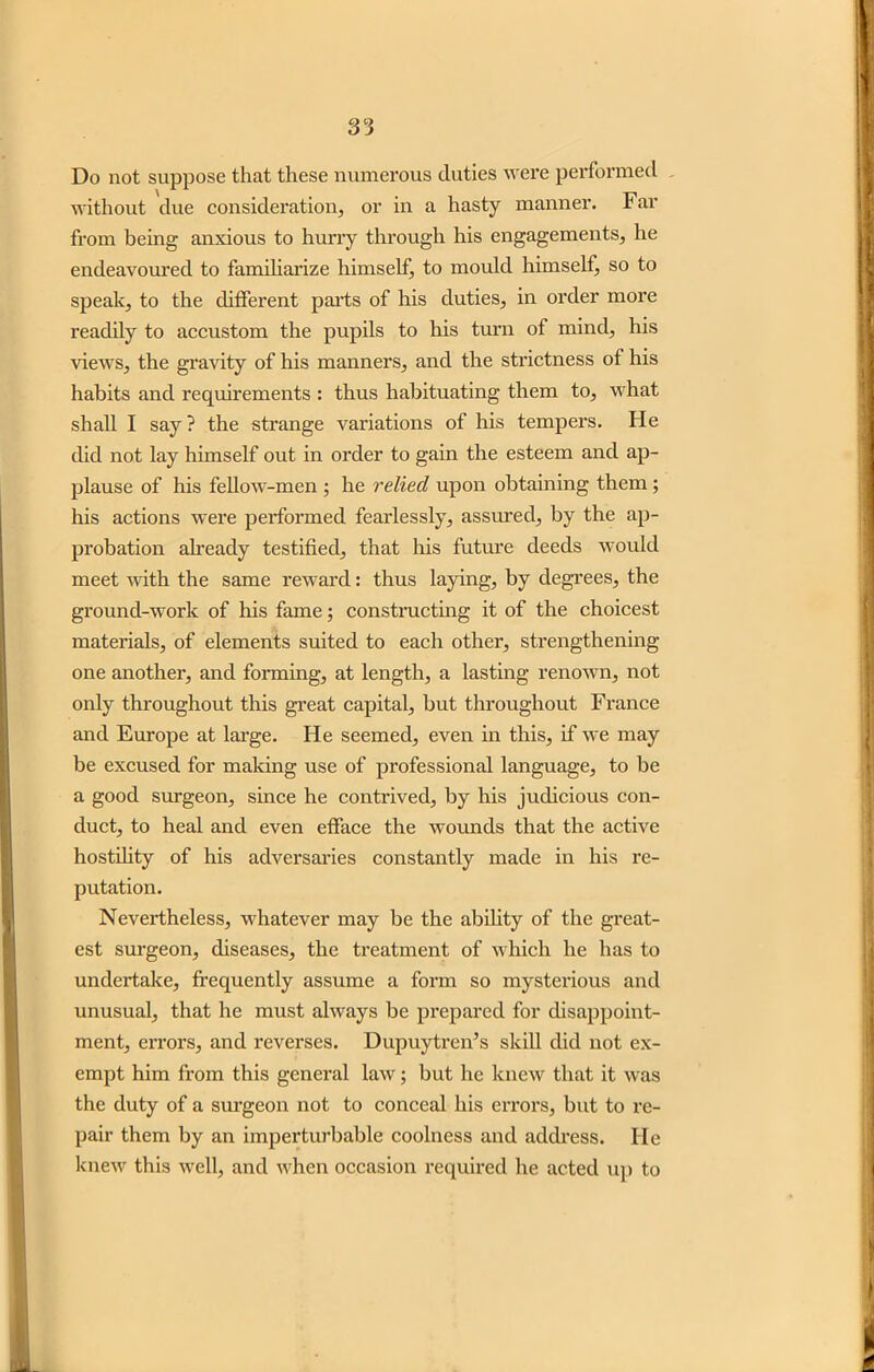 Do not suppose that these numerous duties were performed without due consideration, or in a hasty manner. Far from being anxious to hurry through his engagements, he endeavoured to familiarize himself, to mould himself, so to speak, to the different parts of his duties, in order more readily to accustom the pupils to his turn of mind, his views, the gravity of his manners, and the strictness of his habits and requirements : thus habituating them to, what shall I say ? the strange variations of his tempers. He did not lay himself out in order to gain the esteem and ap- plause of his fellow-men ; he relied upon obtaining them ; his actions were performed fearlessly, assured, by the ap- probation already testified, that his future deeds would meet with the same reward: thus laying, by degrees, the ground-work of his fame; constructing it of the choicest materials, of elements suited to each other, strengthening- one another, and forming, at length, a lasting renown, not only throughout this great capital, but throughout France and Europe at large. He seemed, even in this, if we may be excused for making use of professional language, to be a good surgeon, since he contrived, by his judicious con- duct, to heal and even efface the wounds that the active hostility of his adversaries constantly made in his re- putation. Nevertheless, whatever may be the ability of the great- est surgeon, diseases, the treatment of which he has to undertake, frequently assume a form so mysterious and unusual, that he must always be prepared for disappoint- ment, errors, and reverses. Dupuytren’s skill did not ex- empt him from this general law; but he knew that it was the duty of a surgeon not to conceal his errors, but to re- pair them by an impertm-bable coolness and address. He knew this well, and when occasion required he acted up to