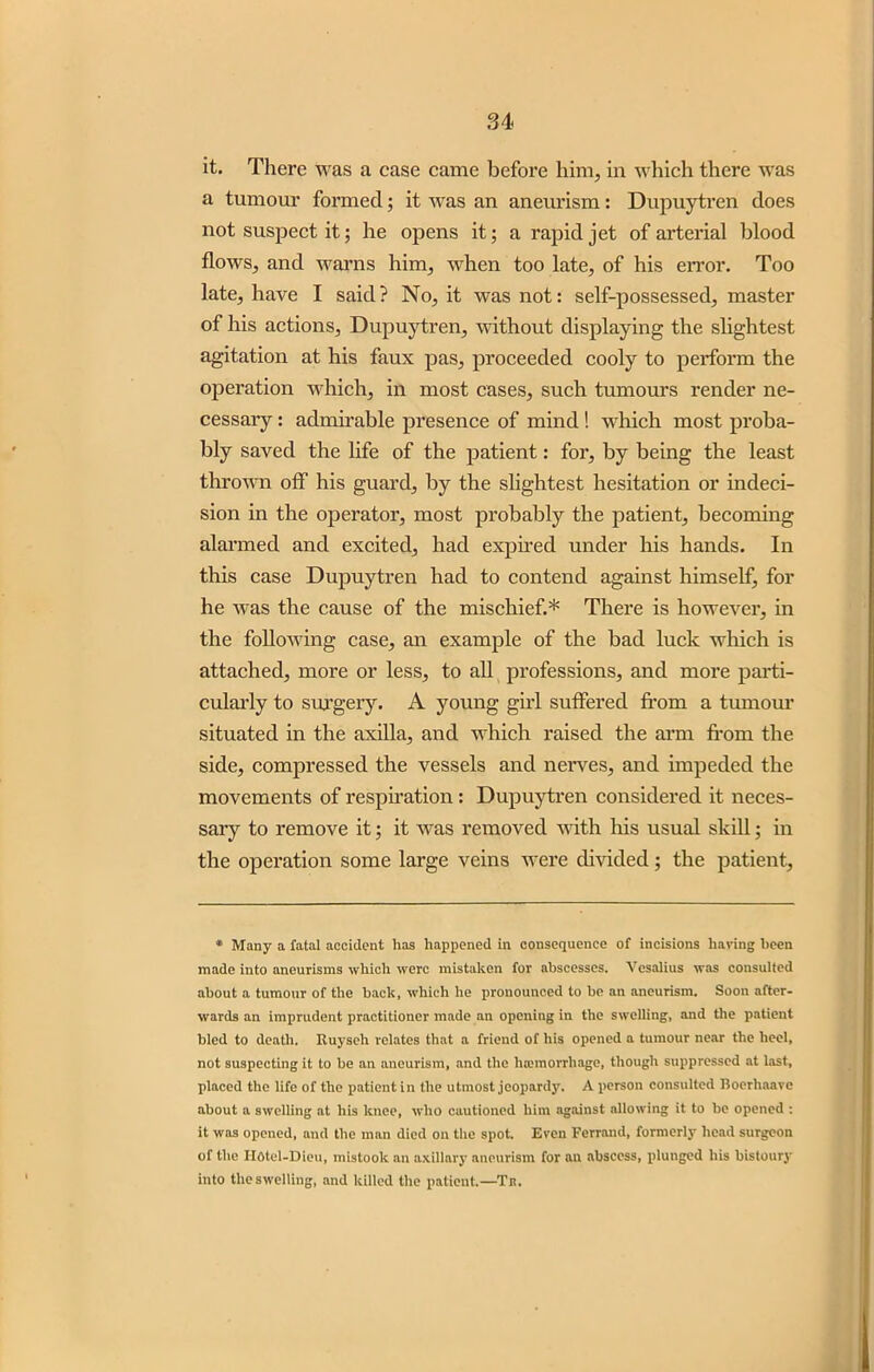 it. There was a case came before him, in which there was a tumour formed; it was an aneurism: Dupuyrfen does not suspect it; he opens it; a rapid jet of arterial blood flows, and warns him, when too late, of his error. Too late, have I said? No, it was not: self-possessed, master of his actions, Dupuytren, without displaying the slightest agitation at his faux pas, proceeded cooly to perform the operation which, in most cases, such tumours render ne- cessary : admirable presence of mind! which most proba- bly saved the life of the patient: for, by being the least thrown off his guard, by the slightest hesitation or indeci- sion in the operator, most probably the patient, becoming alarmed and excited, had expired under his hands. In this case Dupuytren had to contend against himself, for he was the cause of the mischief.* There is however, in the following case, an example of the bad luck which is attached, more or less, to all professions, and more parti- cularly to surgery. A young girl suffered from a tumour situated in the axilla, and which raised the arm from the side, compressed the vessels and nerves, and impeded the movements of respiration : Dupuytren considered it neces- sary to remove it; it was removed with his usual skill; in the operation some large veins were divided; the patient, * Many a fatal accident has happened in consequence of incisions haring been made into aneurisms which were mistaken for abscesses. Vesalius was consulted about a tumour of the back, which he pronounced to be an aneurism. Soon after- wards an imprudent practitioner made an opening in the swelling, and the patient bled to death. Ituyseh relates that a friend of his opened a tumour near the heel, not suspecting it to be an aneurism, and the hannorrliage, though suppressed at last, placed the life of the patient in the utmost jeopardy. A person consulted Roerhaavc about a swelling at his knee, who cautioned him against allowing it to be opened : it was opened, and the man died on the spot. Even Ferrand, formerly head surgeon of the Iioiel-Dieu, mistook an axillary aneurism for an abscess, plunged his bistoury into the swelling, and killed the patient.—Tn.