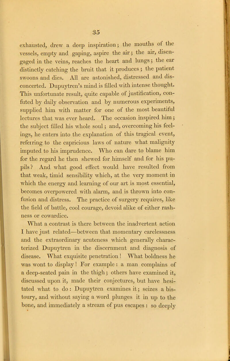 exhausted, drew a deep inspiration; the mouths of the vessels, empty and gaping, aspire the ah’; the air, disen- gaged in the veins, reaches the heart and lungs; the ear distinctly catching the bruit that it produces ; the patient swoons and dies. All are astonished, distressed and dis- concerted. Dupuytren’s mind is filled with intense thought. This unfortunate result, quite capable of justification, con- futed by daily observation and by numerous experiments, supplied him with matter for one of the most beautiful lectures that was ever heard. The occasion inspired him; the subject filled his whole soul; and, overcoming his feel- ings, he enters into the explanation of this tragical event, referring to the capricious laws of nature what malignity imputed to his imprudence. Who can dare to blame him for the regard he then shewed for himself and for his pu- pils? And what good effect would have resulted from that weak, timid sensibility which, at the very moment in which the energy and learning of our art is most essential, becomes overpowered with alarm, and is thrown into con- fusion and distress. The practice of surgery requires, like the field of battle, cool courage, devoid alike of either rash- ness or cowardice. What a contrast is there between the inadvertent action I have just related—between that momentary carelessness and the extraordinary acuteness which generally charac- terized Dupuytren in the discernment and diagnosis of disease. What exquisite penetration ! What boldness he was wont to display ! For example : a man complains of a deep-seated pain in the thigh; others have examined it, discussed upon it, made their conjectures, but have hesi- tated what to do : Dupuytren examines it; seizes a bis- toury, and without saying a word plunges it in up to the bone, and immediately a stream of pus escapes : so deeply
