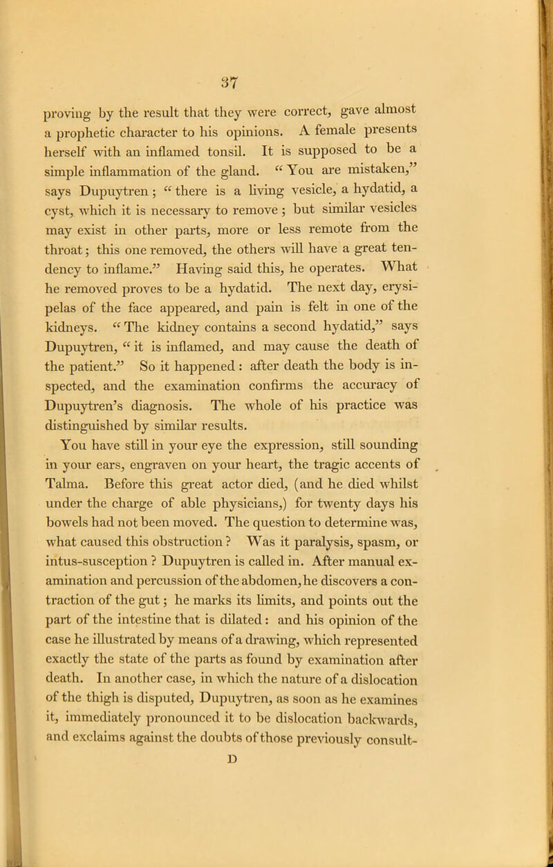 proving by the result that they were correct, gave almost a prophetic character to his opinions. A female presents herself with an inflamed tonsil. It is supposed to be a simple inflammation of the gland. “ You are mistaken,” says Dupuytren; “ there is a living vesicle, a hydatid, a cyst, which it is necessary to remove ; hut similar vesicles may exist in other parts, more or less remote from the throat; this one removed, the others 'will have a great ten- dency to inflame.” Having said this, he operates. What he removed proves to be a hydatid. The next day, erysi- pelas of the face appeared, and pain is felt in one of the kidneys. “ The kidney contains a second hydatid,” says Dupuytren, “ it is inflamed, and may cause the death of the patient.” So it happened : after death the body is in- spected, and the examination confirms the accuracy ot Dupuytren’s diagnosis. The whole of his practice was distinguished by similar results. You have still in your eye the expression, still sounding in your ears, engraven on your heart, the tragic accents of Talma. Before this great actor died, (and he died whilst under the charge of able physicians,) for twenty days his bowels had not been moved. The question to determine was, what caused this obstruction ? Was it paralysis, spasm, or intus-susception ? Dupuytren is called in. After manual ex- amination and percussion of the abdomen, he discovers a con- traction of the gut; he marks its limits, and points out the part of the intestine that is dilated: and his opinion of the case he illustrated by means of a drawing, which represented exactly the state of the parts as found by examination after death. In another case, in which the nature of a dislocation of the thigh is disputed, Dupuytren, as soon as he examines it, immediately pronounced it to be dislocation backwards, and exclaims against the doubts of those previously consult- D