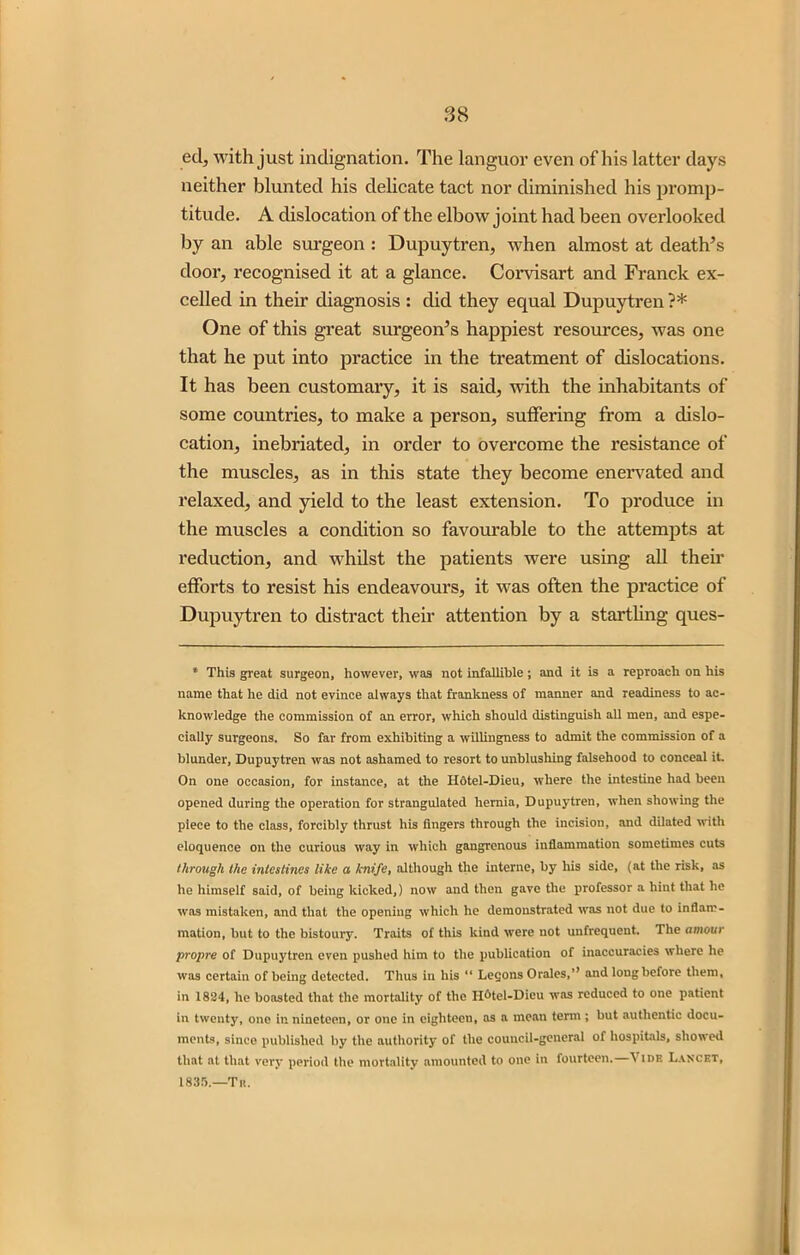 ed, with just indignation. The languor even of his latter days neither blunted his delicate tact nor diminished his promp- titude. A dislocation of the elbow joint had been overlooked by an able surgeon : Dupuytren, when almost at death’s door, recognised it at a glance. Corvisart and Franck ex- celled in their diagnosis : did they equal Dupuytren ?* One of this great surgeon’s happiest resources, was one that he put into practice in the treatment of dislocations. It has been customary, it is said, with the inhabitants of some countries, to make a person, suffering from a dislo- cation, inebriated, in order to overcome the resistance of the muscles, as in this state they become enervated and relaxed, and yield to the least extension. To produce in the muscles a condition so favourable to the attempts at reduction, and whilst the patients were using all their efforts to resist his endeavours, it was often the practice of Dupuytren to distract their attention by a startling ques- * This great surgeon, however, was not infallible; and it is a reproach on his name that he did not evince always that frankness of manner and readiness to ac- knowledge the commission of an error, which should distinguish all men, and espe- cially surgeons. So far from exhibiting a willingness to admit the commission of a blunder, Dupuytren was not ashamed to resort to unblushing falsehood to conceal it. On one occasion, for instance, at the H6tel-Dieu, where the intestine had been opened during the operation for strangulated hernia, Dupuytren, when showing the piece to the class, forcibly thrust his fingers through the incision, and dilated with eloquence on the curious way in which gangrenous inflammation sometimes cuts through the intestines like a knife, although the interne, by his side, (at the risk, as he himself said, of being kicked,) now and then gave the professor a hint that he was mistaken, and that the opening which he demonstrated was not due to inflam- mation, but to the bistoury. Traits of this kind were not unfrequent. The amour propre of Dupuytren even pushed him to the publication of inaccuracies where lie was certain of being detected. Thus in his “ Leqons Orales,’’ and long before them, in 1824, he boasted that the mortality of the H^tel-Dieu was reduced to one patient in twenty, one in nineteen, or one in eighteen, as a mean term ; but authentic docu- ments, since published by the authority of the council-general of hospitals, showed that at that very period the mortality amounted to one in fourteen.—\ idr Lancet, 1835.—Tit.