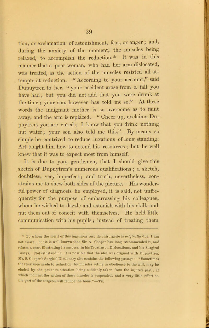 tion, or exclamation of astonishment, fear, or anger ; and, during the anxiety of the moment, the muscles being relaxed, to accomplish the reduction.* It was in this manner that a poor woman, who had her arm dislocated, was treated, as the action of the muscles resisted all at- tempts at reduction. “ According to your account,” said Dupuytren to her, “ your accident arose from a fall you have had; but you did not add that you were drunk at the time; your son, however has told me so.” At these words the indignant mother is so overcome as to faint away, and the arm is replaced. “ Cheer up, exclaims Du- puytren, you are cured; I know that you drink nothing but water; your son also told me this.” By means so simple he contrived to reduce luxations of long standing. Art taught him how to extend his resources ; but he well knew that it was to expect most from himself. It is due to you, gentlemen, that I should give this sketch of Dupuytren’s numerous qualifications ; a sketch, doubtless, veiy imperfect; and truth, nevertheless, con- strains me to shew both sides of the picture. His wonder- ful power of diagnosis he employed, it is said, not unfre- quently for the purpose of embarrassing his colleagues, whom he wished to dazzle and astonish with his skill, and put them out of conceit with themselves. He held little communication with his pupils ; instead of treating them 4 To whom the merit of this ingenious ruse de cliirurgerie is originally due, I am not aware ; hut it is well known that Sir A. Cooper has long recommended it, and relates a case, illustrating its success, in his Treatise on Dislocations, and his Surgical Essays. Notwithstanding, it is possible that the idea was original with Dupuytren. Mr. S. Cooper’s Surgical Dictionary also contains the following passage : “ Sometimes the resistance made to reduction, hy muscles acting in obedience to the will, may be eluded by the patient's attention being suddenly taken from the injured part; at which moment the action of those muscles is suspended, and a very little effort on the part of the surgeon will reduce the bone.”—Tn.