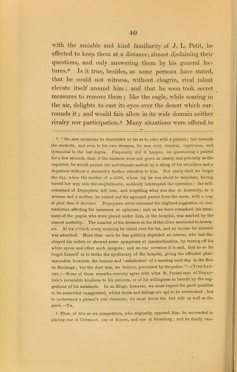 with the amiable and kind familiarity of J. L. Petit, he affected to keep them at a distance, almost disdaining their questions, and only answering them by his general lec- tures.* Is it true, besides, as some persons have stated, that he could not witness, without chagrin, rival talent elevate itself around him ; and that he soon took secret measures to remove them ; like the eagle, while soaring in the air, delights to cast its eyes over the desert which sur- rounds it; and would fain allow in its wide domain neither rivalry nor participation.-}- Many situations were offered to * “ On rare occasions he descended so far as to joke with a patient; but towards the students, and even to his own dressers, he was cold, ironical, capricious, and tyrannical to the last degree. Frequently did it happen, on questioning a patient for a few seconds, that, if the answers were not given as clearly and precisely as the inquiries, he would punish the unfortunate malade by a shrug of his shoulders and a departure without a moment’s further attention to him. Not easily shall we forget the day, when the mother of a child, whose leg he was about to amputate, having forced her way into the amphitheatre, suddenly interrupted the operation ; the self- command of Dupuytren left him, and forgetting what was due to humanity, to a woman and a mother, he turned out the agonized parent from the room, with a coup de pied dans le derriere. Dupuytren never tolerated the slightest suggestion or con- tradiction affecting his measures or opinions ; and, as we have remarked, his treat- ment of the pupils who were placed under him, in the hospital, was marked by the utmost austerity. The number of his dressers at the Hotel-Dieu amounted to tioenty- six. At six o’clock every morning he called over the list, and no excuse for absence was admitted. More than once he has publicly degraded an extenie, who had dis- obeyed his orders or showed some symptoms of insubordination, by tearing off his white apron and other such insignia ; and on one occasion it is said, that he so far forgot himself as to strike the apothecary of the hospital, giving the offended phar- maceutist, however, the honour and ‘ satisfaction’ of a meeting next day in the Bou de Boulonge ; but the duel was, we believe, prevented by the police.’’—(Vide Lan- cet. )—Some of these remarks scarcely agree with what M. Parisetsays ofDupuy- tren's invariable kindness to his patients, or of his willingness to benefit by the sug- gestions of his assistants. In an Eloge, however, we must expect the good qualities to be somewhat exaggerated, whilst faults and failings are apt to be overlooked: but to understand a person’s real character, we must know the bad side as well as the good.—Tr. + Thus, of live or six competitors, who originally opposed him, he succeeded in placing one at Clermont, one at Rouen, and one at Strasburg; and he finally van-