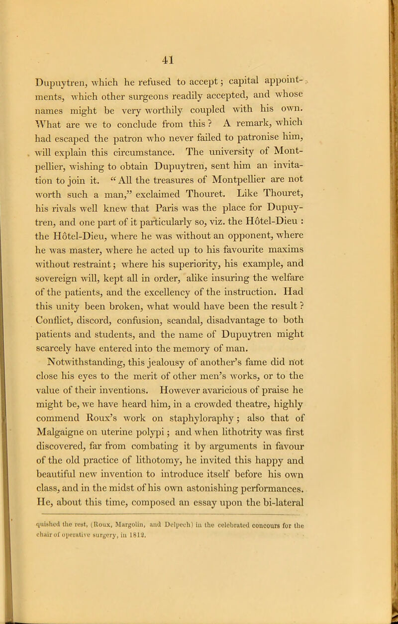 Dupuytren, which he refused to accept; capital appoint- ments, which other surgeons readily accepted, and whose names might be very worthily coupled with his own. What are we to conclude from this ? A remark, which had escaped the patron who never failed to patronise him, will explain this circumstance. The university of Mont- pellier, wishing to obtain Dupuytren, sent him an invita- tion to join it. “All the treasures of Montpellier are not worth such a man,” exclaimed Thouret. Like Thouret, his rivals well knew that Paris was the place for Dupuy- tren, and one part of it particularly so, viz. the Hotel-Dieu : the Hotel-Dieu, where he was without an opponent, where he was master, where he acted up to his favourite maxims without restraint; where his superiority, his example, and sovereign will, kept all in order, alike insuring the welfare of the patients, and the excellency of the instruction. Had this unity been broken, what would have been the result ? Conflict, discord, confusion, scandal, disadvantage to both patients and students, and the name of Dupuytren might scarcely have entered into the memory of man. Notwithstanding, this jealousy of another’s fame did not close his eyes to the merit of other men’s works, or to the value of their inventions. However avaricious of praise he might be, we have heard him, in a crowded theatre, highly commend Roux’s work on staphyloraphy; also that of Malgaigne on uterine polypi; and when lithotrity was first discovered, far from combating it by arguments in favour of the old practice of lithotomy, he invited this happy and beautiful new invention to introduce itself before his own class, and in the midst of his own astonishing performances. He, about this time, composed an essay upon the bi-lateral quished the vest, (Roux, Margolin, and Delpech) in the celebrated concours for the chair of operative surgery, in 1812.