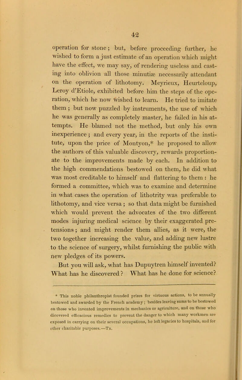 operation for stone; but, before proceeding further, he wished to form a just estimate of an operation which might have the effect, we may say, of rendering useless and cast- ing into oblivion all those minutiae necessarily attendant on the operation of lithotomy. Meyrieux, Heurteloup, Leroy d’Etiole, exhibited before him the steps of the ope- ration, which he now wished to learn. He tried to imitate them ; but now puzzled by instruments, the use of which he was generally as completely master, he failed in his at- tempts. He blamed not the method, but only his own inexperience; and every year, in the reports of the insti- tute, upon the price of Montyon,* he proposed to allow the authors of this valuable discoveiy, rewards proportion- ate to the improvements made by each. In addition to the high commendations bestowed on them, he did what was most creditable to himself and flattering to them : he formed a committee, which was to examine and determine in what cases the operation of lithotrity was preferable to lithotomy, and vice versa ; so that data might be furnished which would prevent the advocates of the two different modes injuring medical science by their exaggerated pre- tensions ; and might render them allies, as it were, the two together increasing the value, and adding new lustre to the science of surgery, whilst furnishing the public with new pledges of its powers. But you will ask, what has Dupuytren himself invented? What has he discovered? What has he done for science? * This noble philanthropist founded prizes for virtuous actions, to be annually bestowed and awarded by the French academy ; besides leaving sums to be bestowed on those who invented improvements in mechanics or agriculture, and on those who dicovered efficacious remedies to prevent the danger to which many workmen are exposed in carrying on their several occupations, he left legacies to hospitals, and for other charitable purposes.—Tn.