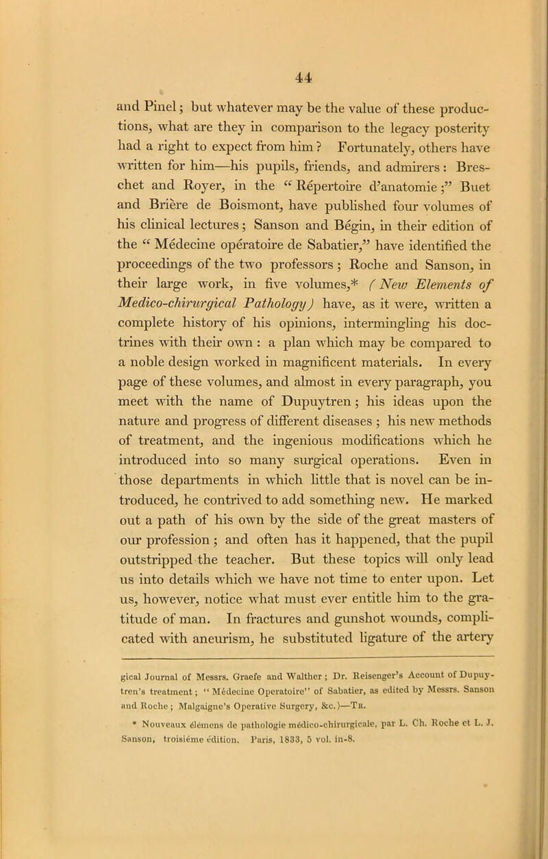 and Pinel; but whatever may be the value of these produc- tions, what are they in comparison to the legacy posterity had a right to expect from him ? Fortunately, others have written for him—his pupils, friends, and admirers : Bres- chet and Royer, in the “ Repertoire d’anatomie Buet and Briere de Boismont, have published four volumes of his clinical lectures; Sanson and Begin, in their edition of the “ Medecine operatoire de Sabatier,” have identified the proceedings of the two professors; Roche and Sanson, in their large work, in five volumes,* * (New Elements of Medico-chirurgical Pathology) have, as it were, written a complete history of his opinions, intermingling his doc- trines with their own : a plan which may be compared to a noble design worked in magnificent materials. In eveiy page of these volumes, and almost in every paragraph, you meet with the name of Dupuytren; his ideas upon the nature and progress of different diseases ; his new methods of treatment, and the ingenious modifications which he introduced into so many surgical operations. Even in those departments in which little that is novel can be in- troduced, he contrived to add something new. He marked out a path of his own by the side of the great masters of our profession ; and often has it happened, that the pupil outstripped the teacher. But these topics will only lead us into details which we have not time to enter upon. Let us, hoAvever, notice what must ever entitle him to the gra- titude of man. In fractures and gunshot wounds, compli- cated with aneurism, he substituted ligature of the artery gical Journal of Messrs. Graefe and Waltlier ; Dr. Reisenger’s Account of Dupuy- tren’s treatment; “ M£decine Operatoire” of Sabatier, as edited by Messrs. Sanson and Roche ; Malgaigne’s Operative Surgery, Sc.)—Tit. * Nouveaux Siemens de pathologie mSdico-chirurgicale, par L. Ch. Roche ct L. J. Sanson, troisieme edition. Paris, 1833, 5 vol. in-8.