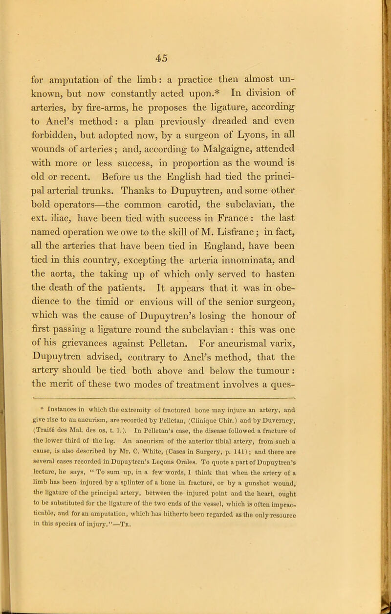 for amputation of the limb: a practice then almost un- known, but now constantly acted upon.* In division of arteries, by fire-arms, he proposes the ligature, according to Anel’s method: a plan previously dreaded and even forbidden, but adopted now, by a surgeon of Lyons, in all wounds of arteries; and, according to Malgaigne, attended with more or less success, in proportion as the wound is old or recent. Before us the English had tied the princi- pal arterial trunks. Thanks to Dupuytren, and some other bold operators—the common carotid, the subclavian, the ext. iliac, have been tied with success in France : the last named operation we owe to the skill of M. Lisfranc; in fact, all the arteries that have been tied in England, have been tied in this country, excepting the arteria innominata, and the aorta, the taking up of which only served to hasten the death of the patients. It appears that it was in obe- dience to the timid or envious will of the senior surgeon, which was the cause of Dupuytren’s losing the honour of first passing a ligature round the subclavian : this was one of his grievances against Pelletan. For aneurismal varix, Dupuytren advised, contrary to Anel’s method, that the artery should be tied both above and below the tumour : the merit of these two modes of treatment involves a ques- * Instances in which the extremity of fractured hone may injure an artery, and give rise to an aneurism, are recorded by Pelletan, (Clinique Chir.) and by Duvemey, (Traits des Mai. des os, t. 1.). In Pelletan’s case, the disease followed a fracture of the lower third of the leg. An aneurism of the anterior tibial artery, from such a cause, is also described by Mr. C. White, (Cases in Surgery, p. 141); and there are several cases recorded in Dupuytren’s Leqons Oralcs. To quote a part of Dupuytren’s lecture, he says, “ To sum up, in a few words, I think that when the artery of a limb has been injured by a splinter of a bone in fracture, or by a gunshot wound, the ligature of the principal artery, between the injured point and the heart, ought to he substituted for the ligature of the two ends of the vessel, which is often imprac- ticable, and for an amputation, which has hitherto been regarded as the only resource in this species of injury.”—Tr.