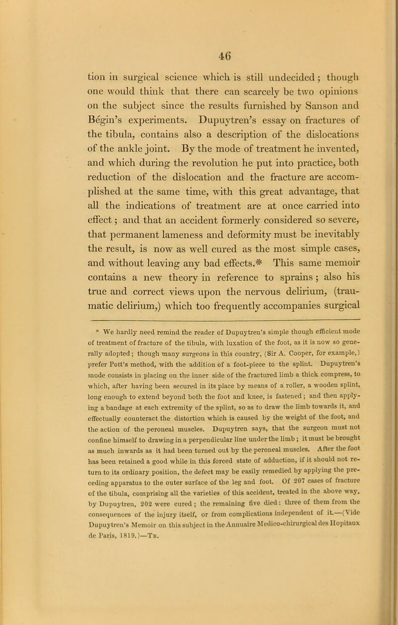 tion in surgical science which is still undecided ; though one would think that there can scarcely be two opinions on the subject since the results furnished by Sanson and Begin’s experiments. Dupuytren’s essay on fractures of the tibula, contains also a description of the dislocations of the ankle joint. By the mode of treatment he invented, and which during the revolution he put into practice, both reduction of the dislocation and the fracture are accom- plished at the same time, with this great advantage, that all the indications of treatment are at once carried into effect; and that an accident formerly considered so severe, that permanent lameness and deformity must be inevitably the result, is now as well cured as the most simple cases, and without leaving any bad effects.^ This same memoir contains a new theory in reference to sprains; also his true and correct views upon the nervous delirium, (trau- matic delirium,) which too frequently accompanies surgical * We hardly need remind the reader of Dupuytren’s simple though efficient mode of treatment of fracture of the tibula, with luxation of the foot, as it is now so gene- rally adopted; though many surgeons in this country, (Sir A. Cooper, for example,) prefer Pott’s method, with the addition of a foot-piece to the splint. Dupuytren’s mode consists in placing on the inner side of the fractured limb a thick compress, to which, after having been secured in its place by means of a roller, a wooden splint, long enough to extend beyond both the foot and knee, is fastened; and then apply- ing a bandage at each extremity of the splint, so as to draw the limb towards it, and effectually counteract the distortion which is caused by the weight of the foot, and the action of the peroneal muscles. Dupuytren says, that the surgeon must not confine himself to drawing in a perpendicular line under the limb ; it must be brought as much inwards as it had been turned out by the peroneal muscles. After the foot has been retained a good while in this forced state of adduction, if it should not re- turn to its ordinary position, the defect may be easily remedied by applying the pre- ceding apparatus to the outer surface of the leg and foot. Of 207 cases of fracture of the tibula, comprising all the varieties of this accident, treated in the above way, by Dupuytren, 202 were cured; the remaining five died: three of them from the consequences of the injury itself, or from complications independent of it. (\ide Dupuytren’s Memoir on this subject in the Annuairc Medico-chirurgical des llopitaux de Paris, 1819.)—Tk.