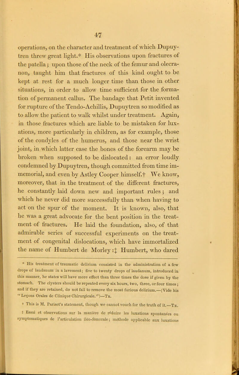 operations, on the character and treatment of which Dupuy- tren threw great light.* His observations upon fractures of the patella; upon those of the neck of the femur and olecra- non, taught him that fractures of this kind ought to be kept at rest for a much longer time than those in other situations, in order to allow time sufficient for the forma- tion of permanent callus. The bandage that Petit invented for rupture of the Tendo-Achillis, Dupuytren so modified as to allow the patient to walk whilst under treatment. Again, in those fractures which are liable to be mistaken for lux- ations, more particularly in children, as for example, those of the condyles of the humerus, and those near the wrist joint, in which latter case the bones of the forearm may be broken when supposed to be dislocated: an error loudly condemned by Dupuytren, though committed from time im- memorial, and even by Astley Cooper himself.t We know, moreover, that in the treatment of the different fractures, he constantly laid down new and important rules ; and which he never did more successfully than when having to act on the spur of the moment. It is known, also, that he was a great advocate for the bent position in the treat- ment of fractures. He laid the foundation, also, of that admirable series of successful experiments on the treat- ment of congenital dislocations, which have immortalized the name of Humbert de Morley : J Humbert, who dared * His treatment of traumatic delirium consisted in the administration of a few drops of laudanum in a lavement; five to twenty drops of laudanum, introduced in this manner, he states will have more effect than three times the dose if given by the stomach. The clysters should be repeated every six hours, two, three, or four times ; and if they are retained, do not fail to remove the most furious delirium.—(Vide his “Legons Orales de Clinique Chirurgicale.”)—Tr. + This is M. Parisct’s statement, though we cannot vouch for the truth of it. Tr. t Essai et observations sur la maniore de l'dduire los luxations spontanles ou symptomatiques de 1’articulation ileo-Kmorale; methode applicable aux luxations