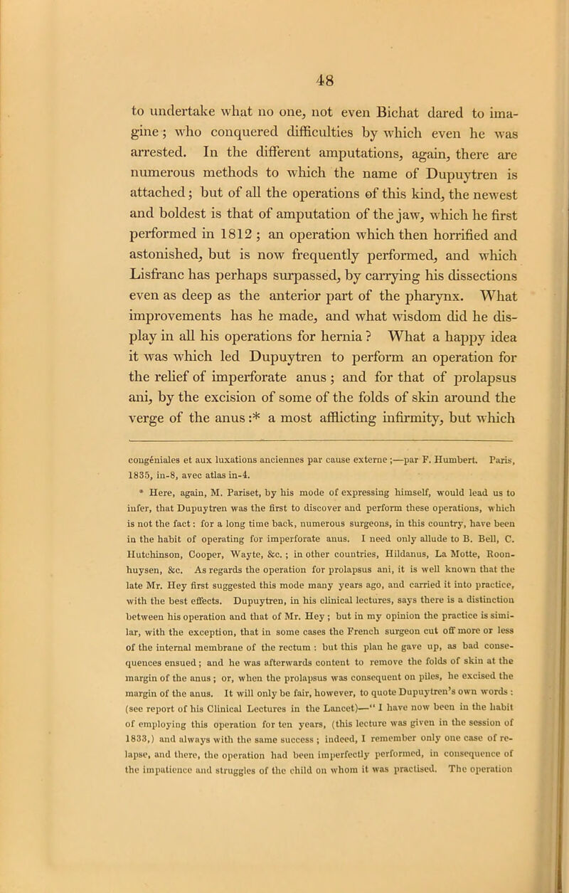 to undertake what no one, not even Bichat dared to ima- gine ; who conquered difficulties by which even he was arrested. In the different amputations, again, there are numerous methods to which the name of Dupuytren is attached; but of all the operations of this kind, the newest and boldest is that of amputation of the jaw, which he first performed in 1812 ; an operation which then horrified and astonished, but is now frequently performed, and which Lisfranc has perhaps surpassed, by carrying his dissections even as deep as the anterior part of the pharynx. What improvements has he made, and what wisdom did he dis- play in all his operations for hernia ? What a happy idea it was which led Dupuytren to perform an operation for the relief of imperforate anus ; and for that of prolapsus ani, by the excision of some of the folds of skin around the verge of the anus :* a most afflicting infirmity, but which congeniales et aux luxations anciennes par cause externe ;—par F. Humbert. Paris, 1835, in-8, avee atlas in-4. » Here, again, M. Pariset, by bis mode of expressing himself, would lead us to infer, that Dupuytren was the first to discover and perform these operations, which is not the fact: for a long time back, numerous surgeons, in this country, have been in the habit of operating for imperforate anus. I need only allude to B. Bell, C. Hutchinson, Cooper, Wayte, &c. ; in other countries, Ilildanus, La Motte, Roon- huysen, &c. As regards the operation for prolapsus ani, it is well known that the late Mr. Hey first suggested this mode many years ago, and carried it into practice, with the best effects. Dupuytren, in his clinical lectures, says there is a distinction between his operation and that of Mr. Hey ; but in my opinion the practice is simi- lar, with the exception, that in some cases the French surgeon cut off more or less of the internal membrane of the rectum : but this plan he gave up, as bad conse- quences ensued; and he was afterwards content to remove the folds of skin at the margin of the anus ; or, when the prolapsus was consequent on piles, he excised the margin of the anus. It will only be fair, however, to quote Dupuytren’s own words : (see report of his Clinical Lectures in the Lancet)—“ I have now been in the habit of employing this operation for ten years, (this lecture was given in the session of 1833,) and always with the same success ; indeed, I remember only one case of re- lapse, and there, the operation had been imperfectly performed, in consequence of the impatience and struggles of the child on whom it was practised. The operation