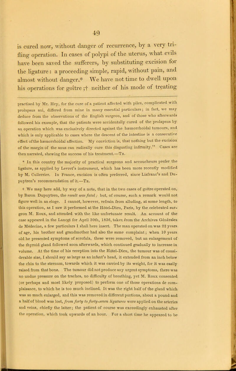 is cured now, without danger of recurrence, by a very tri- fling operation. In cases of polypi of the uterus, what evils have been saved the sufferers, by substituting excision for the ligature: a proceeding simple, rapid, without pain, and almost without danger.* * We have not time to dwell upon his operations for goitre ;f neither of his mode of treating practised by Mr. Hey, for the cure of a patient affected with piles, complicated with prolapsus ani, differed from mine in many essential particulars; in fact, we may deduce from the observations of the English surgeon, and of those who afterwards followed his example, that the patients were accidentally cured of the prolapsus by an operation which was exclusively directed against the hsemorrhoidal tumours, and which is only applicable to cases where the descent of the intestine is a consecutive effect of the hemorrhoidal affection. My conviction is, that nothing but the excision of the margin of the anus can radically cure this disgusting infirmity.” Cases are then narrated, shewing the success of his treatment.—Tk. * In this country the majority of practical surgeons and accoucheurs prefer the ligature, as applied by Levret’s instrument, which has been more recently modified by M. Cullerrier. In France, excision is often preferred, since Lisfranc’s and Du- puytren’s recommendation of it.—Tr. + We may here add, by way of a note, that in the two cases of goitre operated on, by Baron Dupuytren, the result was fatal; but, of course, such a remark would not figure well in an eloge. I cannot, however, refrain from alluding, at some length, to this operation, as I saw it performed at the Hotel-Dieu, Paris, by the celebrated sur- geon M. Koux, and attended with the like unfortunate result. An account of the case appeared in the Lancet for April 30th, 1836, taken from the Archives Generates de Medecine, a few particulars I shall here insert. The man operated on was 22 years of age, his brother and grandmother had also the same complaint; when 10 years old he presented symptoms of scrofula, these were removed, but an enlargement of the thyroid gland followed soon afterwards, which continued gradually to increase in volume. At the time of his reception into the Hotel-Dieu, the tumour was of consi- derable size, I should say as large as an infant’s head, it extended from an inch below the chin to the sternum, towards which it was carried by its weight, for it was easily raised from that bone. The tumour did not produce any urgent symptoms, there was no undue pressure on the trachea, no difficulty of breathing, yet M. Roux consented (or perhaps and most likely proposed) to perform one of those operations de com- plaisance, to which he is too much inclined. It was the right half of the gland which was so much enlarged, and this was removed in different portions, about a pound and a half of blood was lost, from forty to forty-seven ligatures were applied on the arteries and veins, chiefly the latter; the patient of course was exceedingly exhausted after tlie operation, which took upwards of an hour. For a short time he appeared to be