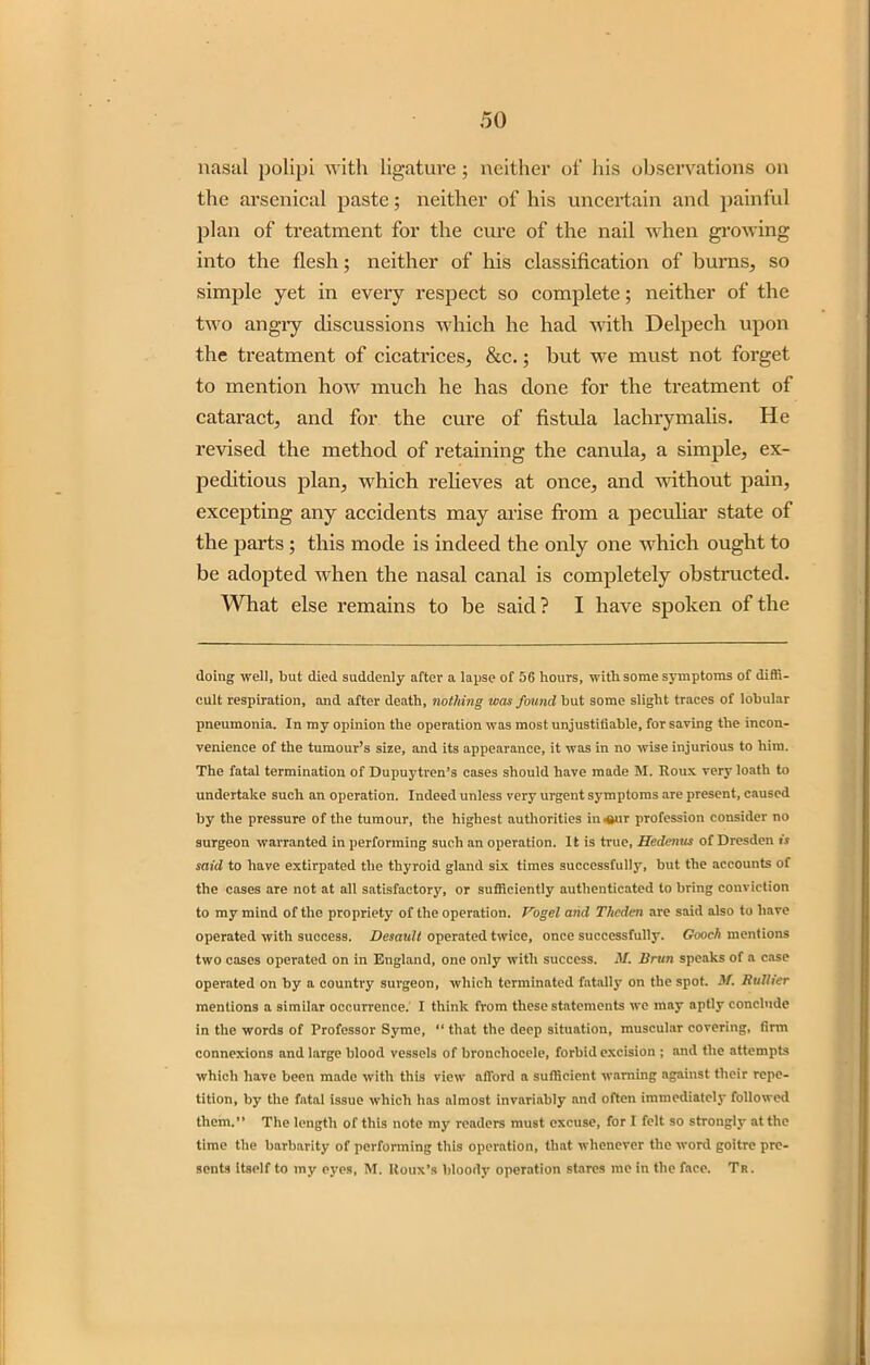 nasal polipi with ligature; neither of his observations on the arsenical paste; neither of his uncertain and painful plan of treatment for the cure of the nail when growing into the flesh; neither of his classification of burns., so simple yet in every respect so complete; neither of the two angiy discussions which he had with Delpecli upon the treatment of cicatrices, &c.; but we must not forget to mention how much he has done for the treatment of cataract, and for the cure of fistula lachrymalis. He revised the method of retaining the canula, a simple, ex- peditious plan, which relieves at once, and without pain, excepting any accidents may arise from a peculiar state of the parts ; this mode is indeed the only one which ought to be adopted when the nasal canal is completely obstructed. What else remains to be said ? I have spoken of the doing well, but died suddenly after a lapse of 56 hours, with some symptoms of diffi- cult respiration, and after death, nothing was found but some slight traces of lobular pneumonia. In my opinion the operation was most unjustiiiable, for saving the incon- venience of the tumour’s size, and its appearance, it was in no wise injurious to him. The fatal termination of Dupuytren’s cases should have made M. Roux very loath to undertake such an operation. Indeed unless very urgent symptoms are present, caused by the pressure of the tumour, the highest authorities in*sur profession consider no surgeon warranted in performing such an operation. It is true, Hedcnns of Dresden is said to have extirpated the thyroid gland six times successfully, but the accounts of the cases are not at all satisfactory, or sufficiently authenticated to bring conviction to my mind of the propriety of the operation. Vogel arid Thcdcn are said also to have operated with success. Desault operated twice, once successfully. Gooch mentions two cases operated on in England, one only with success. M. Bran speaks of a case operated on by a country surgeon, which terminated fatally on the spot. M. Rattier mentions a similar occurrence. I think from these statements we may aptly conclude in the words of Professor Syme, “ that the deep situation, muscular covering, firm connexions and large blood vessels of broncliocele, forbid excision ; and the attempts which have been made with this view afford a sufficient warning against their repe- tition, by the fatal issue which has almost invariably and often immediately followed them.” The length of this note my readers must excuse, for I felt so strongly at the time the barbarity of performing this operation, that whenever the word goitre pre- sents itself to my eyes, M. Roux’s bloody operation stares me in the face. Tr.