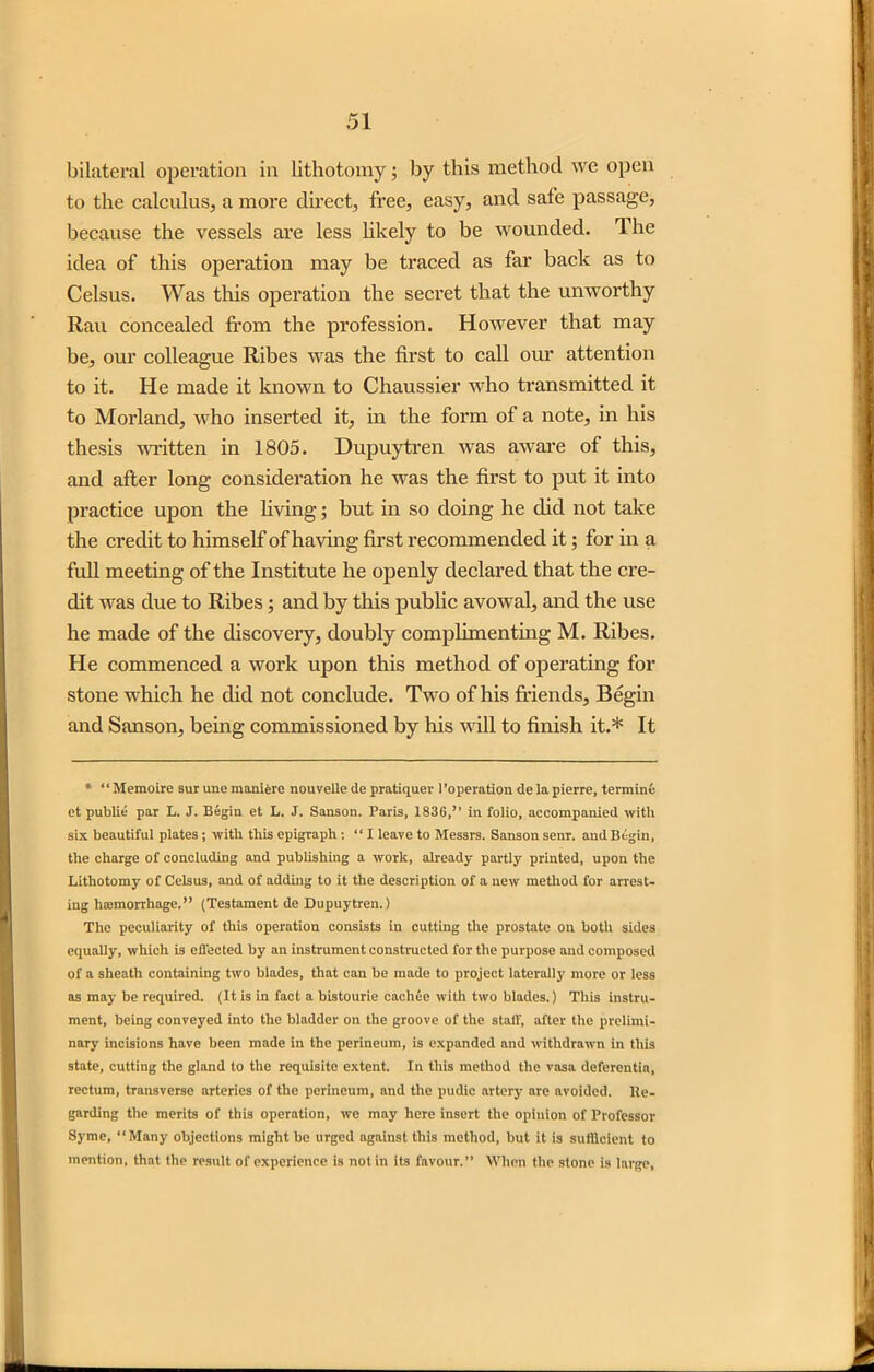 bilateral operation in lithotomy; by this method we open to the calculus, a more direct, free, easy, and safe passage, because the vessels are less likely to be wounded. Ihe idea of this operation may be traced as far back as to Celsus. Was this operation the secret that the unworthy Rau concealed from the profession. However that may be, our colleague Ribes was the first to call our attention to it. He made it known to Chaussier who transmitted it to Morland, who inserted it, in the form of a note, in his thesis written in 1805. Dupuytren was aware of this, and after long consideration he was the first to put it into practice upon the living; but in so doing he did not take the credit to himself of having first recommended it; for in a full meeting of the Institute he openly declared that the cre- dit was due to Ribes; and by this public avowal, and the use he made of the discovery, doubly complimenting M. Ribes. He commenced a work upon this method of operating for stone which he did not conclude. Two of his friends. Begin and Sanson, being commissioned by his will to finish it.* It * “ Memoire sur une manifere nouvelle de pratiquer Poperation de la pierre, termini: et public' par L. J. Begin et L. J. Sanson. Paris, 1836,” in folio, accompanied with six beautiful plates; with this epigraph : “I leave to Messrs. Sanson senr. and Begin, the charge of concluding and publishing a work, already partly printed, upon the Lithotomy of Celsus, and of adding to it the description of a new method for arrest- ing haemorrhage.” (Testament de Dupuytren.) The peculiarity of this operation consists in cutting the prostate on both sides equally, which is effected by an instrument constructed for the purpose and composed of a sheath containing two blades, that can be made to project laterally more or less as may be required. (It is in fact a bistourie cachce with two blades.) This instru- ment, being conveyed into the bladder on the groove of the staff, after the prelimi- nary incisions have been made in the perineum, is expanded and withdrawn in this state, cutting the gland to the requisite extent. In this method the vasa deferentia, rectum, transverse arteries of the perineum, and the pudic artery are avoided. Re- garding the merits of this operation, we may here insert the opinion of Professor Syme, “Many objections might be urged against this method, but it is sufficient to mention, that the result of experience is not in its favour.” When the stone is large,