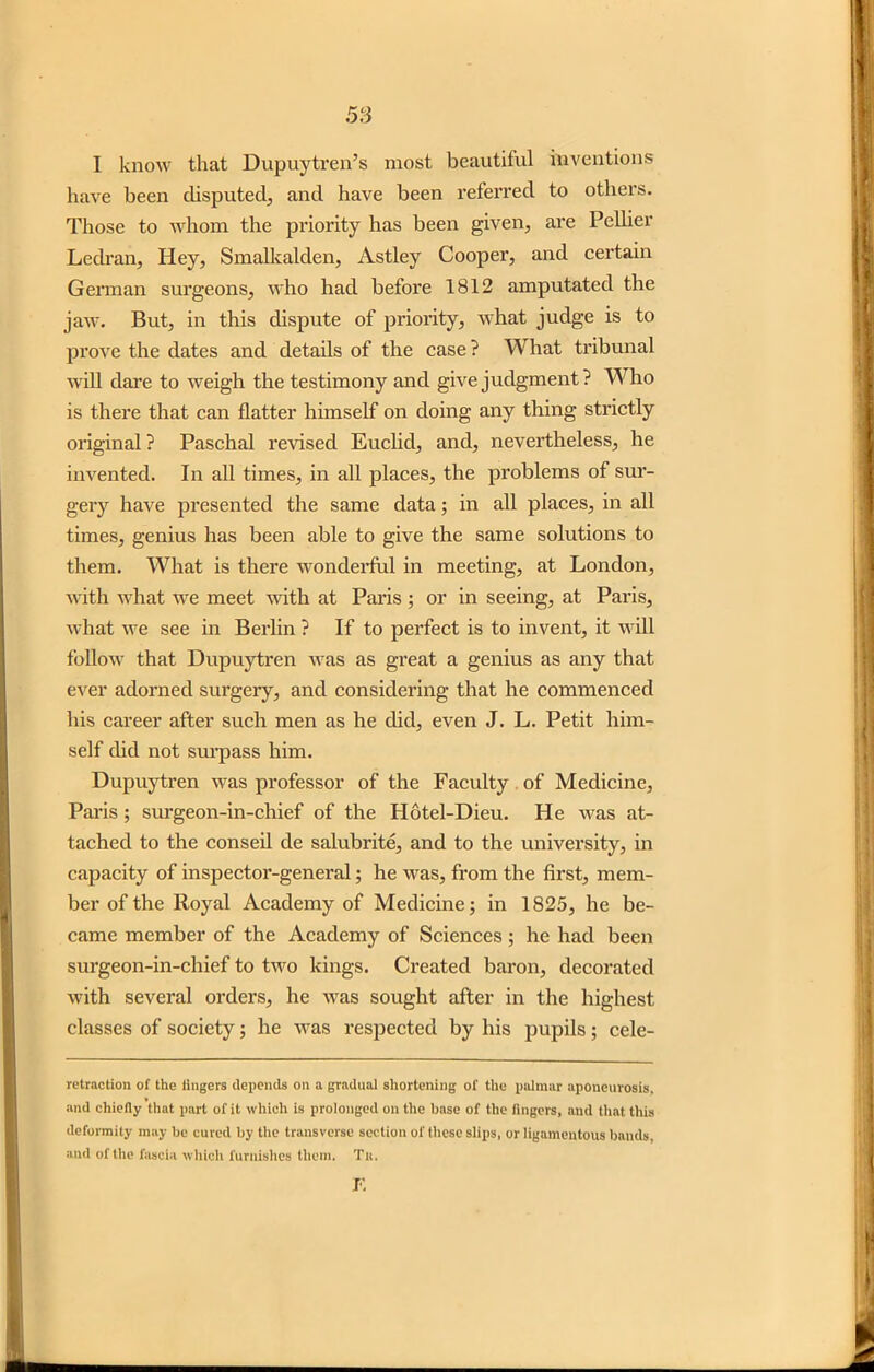I know that Dupuytren’s most beautiful inventions have been disputed, and have been referred to others. Those to whom the priority has been given, are Pellier Ledran, Hey, Smalkalden, Astley Cooper, and certain German surgeons, who had before 1812 amputated the jaw. But, in this dispute of priority, what judge is to prove the dates and details of the case ? What tribunal will dare to weigh the testimony and give judgment? Who is there that can flatter himself on doing any thing strictly original ? Paschal revised Euclid, and, nevertheless, he invented. In all times, in all places, the problems of sur- gery have presented the same data; in all places, in all times, genius has been able to give the same solutions to them. What is there wonderful in meeting, at London, with what we meet with at Paris ; or in seeing, at Paris, what we see in Berlin ? If to perfect is to invent, it will follow that Dupuytren was as great a genius as any that ever adorned surgery, and considering that he commenced his career after such men as he did, even J. L. Petit him- self did not surpass him. Dupuytren was professor of the Faculty of Medicine, Paris ; surgeon-in-chief of the Hotel-Dieu. He was at- tached to the conseil de salubrite, and to the university, in capacity of inspector-general; he was, from the first, mem- ber of the Royal Academy of Medicine; in 1825, he be- came member of the Academy of Sciences ; he had been surgeon-in-chief to two kings. Created baron, decorated with several orders, he was sought after in the highest classes of society; he was respected by his pupils; cele- retraction of the lingers depends on a gradual shortening of the palmar aponeurosis, and chiefly that part of it which is prolonged on the base of the fingers, and that this deformity may be cured by the transverse section of these slips, or ligamentous bauds, and of the fascia which furnishes them. Tit. J',