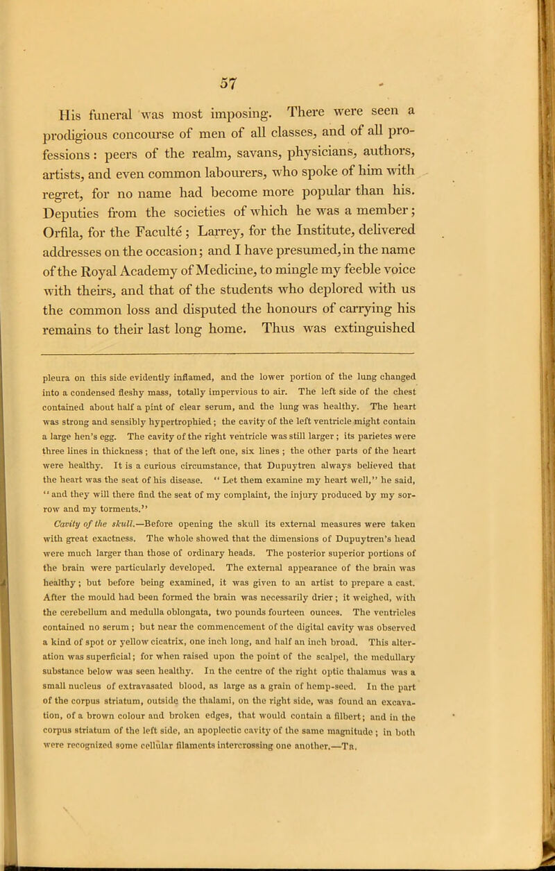 His funeral was most imposing. There were seen a prodigious concourse of men of all classes, and of all pro- fessions : peers of the realm, savans, physicians, authors, artists, and even common labourers, who spoke of him with regret, for no name had become more popular than his. Deputies from the societies of which he was a member; Orfila, for the Faculte ; Larrey, for the Institute, delivered addresses on the occasion; and I have presumed,in the name of the Royal Academy of Medicine, to mingle my feeble voice with theirs, and that of the students who deplored with us the common loss and disputed the honours of carrying his remains to their last long home. Thus was extinguished pleura on this side evidently inflamed, and the lower portion of the lung changed into a condensed fleshy mass, totally impervious to air. The left side of the chest contained about half a pint of clear serum, and the lung was healthy. The heart was strong and sensibly hypertrophied; the cavity of the left ventricle might contain a large hen’s egg. The cavity of the right ventricle was still larger ; its parietes were three lines in thickness; that of the left one, six lines ; the other parts of the heart were healthy. It is a curious circumstance, that Dupuytren always believed that the heart was the seat of his disease. “ Let them examine my heart well,” he said, “ and they will there find the seat of my complaint, the injury produced by my sor- row' and my torments.” Cavity of the skull.—Before opening the skull its external measures were taken with great exactness. The whole showed that the dimensions of Dupuytren’s head were much larger than those of ordinary heads. The posterior superior portions of the brain were particularly developed. The external appearance of the brain wras healthy; but before being examined, it was given to an artist to prepare a cast. After the mould had been formed the brain was necessarily drier ; it weighed, with the cerebellum and medulla oblongata, two pounds fourteen ounces. The ventricles contained no serum ; but near the commencement of the digital cavity was observed a kind of spot or yellow cicatrix, one inch long, and half an inch broad. This alter- ation was superficial; for when raised upon the point of the scalpel, the medullary substance below was seen healthy. In the centre of the right optic thalamus was a small nucleus of extravasated blood, as large as a grain of hemp-seed. In the part of the corpus striatum, outside the thalami, on the right side, was found an excava- tion, of a brown colour and broken edges, that would contain a filbert; and in the corpus striatum of the left side, an apoplectic cavity of the same magnitude; in both were recognised some cellular filaments intercrossing one another.—Tit,