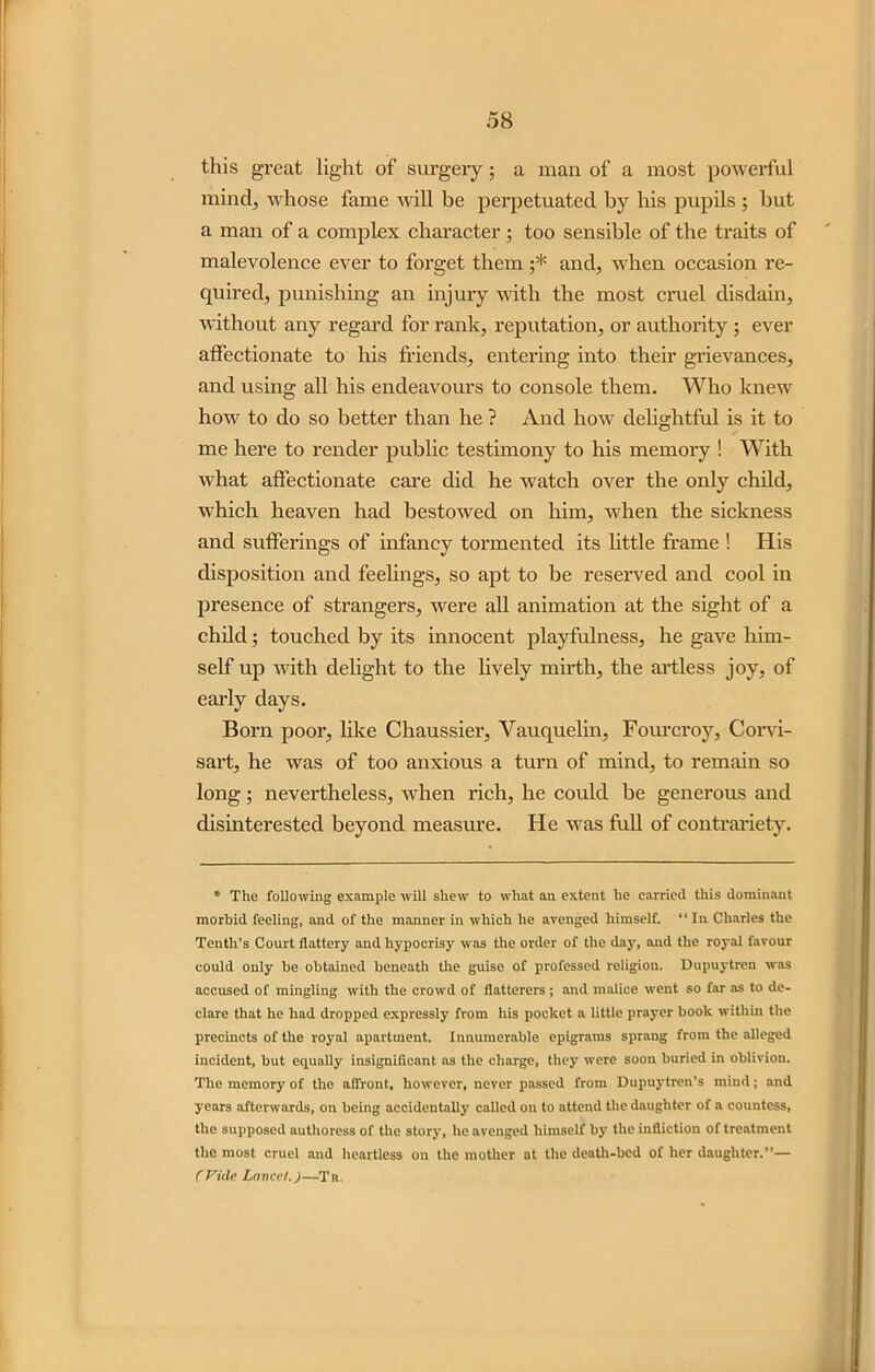 this great light of surgery; a man of a most powerful mind, whose fame will be perpetuated by his pupils ; but a man of a complex character ; too sensible of the traits of malevolence ever to forget them ;* and, when occasion re- quired, punishing an injury with the most cruel disdain, without any regard for rank, reputation, or authority ; ever affectionate to his friends, entering into their grievances, and using all his endeavours to console them. Who knew how to do so better than he ? And how delightful is it to me here to render public testimony to his memory ! With what affectionate care did he watch over the only child, which heaven had bestowed on him, when the sickness and sufferings of infancy tormented its little frame ! His disposition and feelings, so apt to be reserved and cool in presence of strangers, were all animation at the sight of a child; touched by its innocent playfulness, he gave him- self up with delight to the lively mirth, the artless joy, of early days. Born poor, like Chaussier, Vauquelin, Fourcroy, Corvi- sart, he was of too anxious a turn of mind, to remain so long; nevertheless, when rich, he could be generous and disinterested beyond measure. He was full of contrariety. * The following example will shew to what an extent he carried this dominant morbid feeling, and of the manner in which he avenged himself. “ In Charles the Tenth’s Court flattery and hypocrisy was the order of the day, and the royal favour could only be obtained beneath the guise of professed religion. Dupuytren was accused of mingling with the crowd of flatterers; and malice went so far as to de- clare that he had dropped expressly from his pocket a little prayer book within the precincts of the royal apartment. Innumerable epigrams sprang from the alleged incident, but equally insignificant as the charge, they were soon buried in oblivion. The memory of the affront, however, never passed from Dupuytren’s mind; and years afterwards, on being accidentally called on to attend the daughter of a countess, the supposed authoress of the story, he avenged himself by the infliction of treatment the most cruel and heartless on the mother at the death-bed of her daughter.”— CVide Laved.)—Ti<