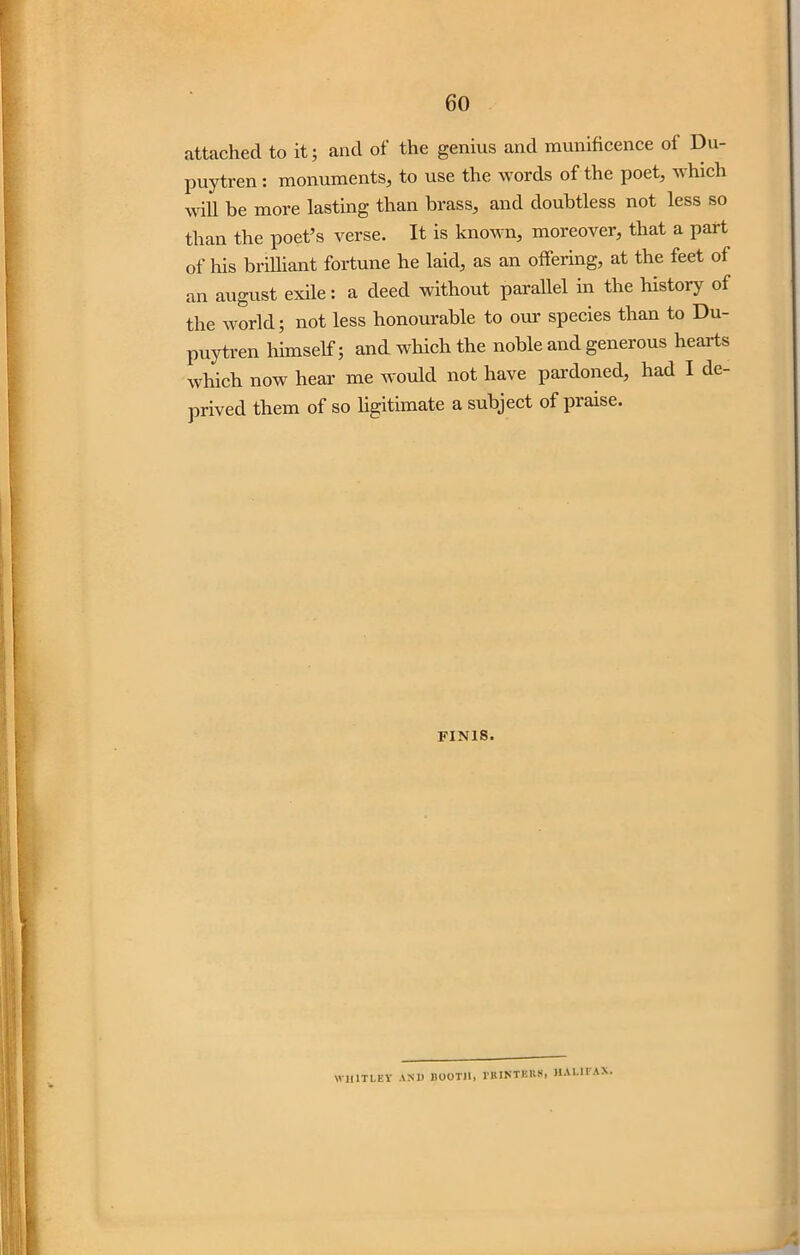 attached to it; and of the genius and munificence of Du- puytren: monuments, to use the words of the poet, which will be more lasting than brass, and doubtless not less so than the poet’s verse. It is known, moreover, that a part of his brilliant fortune he laid, as an offering, at the feet of an august exile: a deed without parallel in the history of the world; not less honourable to our species than to Du- puytren himself; and which the noble and generous hearts which now hear me would not have pardoned, had I de- prived them of so ligitimate a subject of praise. FINIS. W1I1TLEY AND BOOTH, l'KINTBKS, HALIL AX.