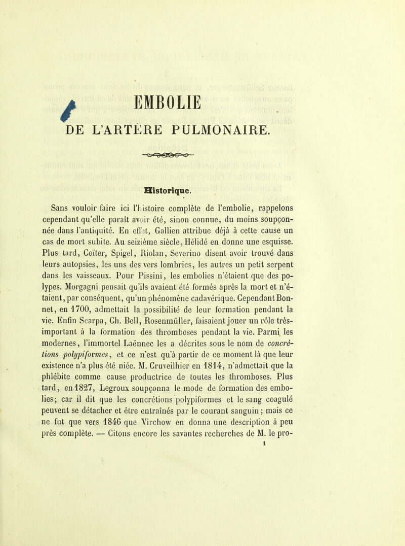 ^ EMBOLIE DE L'ARTÈRE PULMONAIRE. Historique. Sans vouloir faire ici l'histoire complète de l'embolie, rappelons cependant qu'elle paraît avoir été, sinon connue, du moins soupçon- née dans l'antiquité. En eflot, Gallien attribue déjà à cette cause un cas de mort subite. Au seizième siècle, Hélidé en donne une esquisse. Plus tard, Coïter, Spigel, Riolan, Severino disent avoir trouvé dans leurs autopsies, les uns des vers lombrics, les autres un petit serpent dans les vaisseaux. Pour Pissini, les embolies n'étaient que des po- lypes. Morgagni pensait qu'ils avaient été formés après la mort et n'é- taient, par conséquent, qu'un phénomène cadavérique. Cependant Bon- net, en 1700, admettait la possibilité de leur formation pendant la vie. Enfin Scarpa, Ch. Bell, RosenmûUer, faisaient jouer un rôle très- important à la formation des thromboses pendant la vie. Parmi les modernes, l'immortel Laënnec les a décrites sous le nom de concré- tions polypifovmes, et ce n'est qu'à partir de ce moment là que leur existence n'a plus été niée. M. Cruveilhier en 1814, n'admettait que la phlébite comme cause productrice de toutes les thromboses. Plus tard, en 1827, Legroux soupçonna le mode de formation des embo- lies; car il dit que les concrétions polypiformes et le sang coagulé peuvent se détacher et être entraînés par le courant sanguin ; mais ce ne fat que vers 1846 que Virchow en donna une description à peu près complète, — Citons encore les savantes recherches de M. le pro-