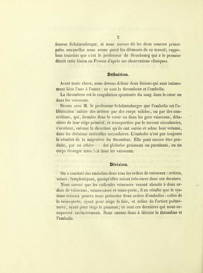 fesseur Schûtzenberger, et nous aurons dit les deux sources princi- pales auxquelles nous avons puisé les éléments de ce travail; rappe- lons toutefois que c'est le professeur de Strasbourg qui a le premier décrit cette lésion en France d'après ses observations cliniques. Définition. Avant toute chose, nous devons définir deux lésions qui sont intime- ment liées l'une à l'autre : ce sont la thrombose et l'embolie. La thrombose est la coagulation spontanée du sang dans le cœur ou dans les vaisseaux. Disons avec M. le professeur Schûtzenberger que l'embolie est l'o- blitération subite des artères par des corps solides, ou par des con- crétions, qui, formées dans le cœur ou dans les gros vaisseaux, déta- chées de leur siège primitif, et transportées par le torrent circulatoire, s'arrêtent, suivant la direction qu'ils ont suivie et selon leur volume, dans les divisions artérielles secondaires. L'embolie n'est pas toujours le résultat de la migration du thrombus. Elle peut encore être pro- duite, par un athéro: des globules graisseux ou purulents, ou un corps étranger intro.luit dans les vaisseaux. Division. On a constaté des embolies dans tous les ordres de vaisseaux : artères, veines, lymphatiques, quoiqu'elles soient très-rares dans ces derniers. Nous savons que les radicules veineuses venant aboutir à deux or- dres de vaisseaux, veines-caves et veine-porte, il en résulte que le sys- tème veineux pourra nous présenter deux ordres d'embolies : celles de la veine-porte, ayant pour siège le foie, et celles de l'artère pulmo- naire, ayant pour siège le poumon; ce sont ces dernières qui nous oc- cuperont exclusivement. Nous aurons donc à décrire le thrombus et l'embolie.