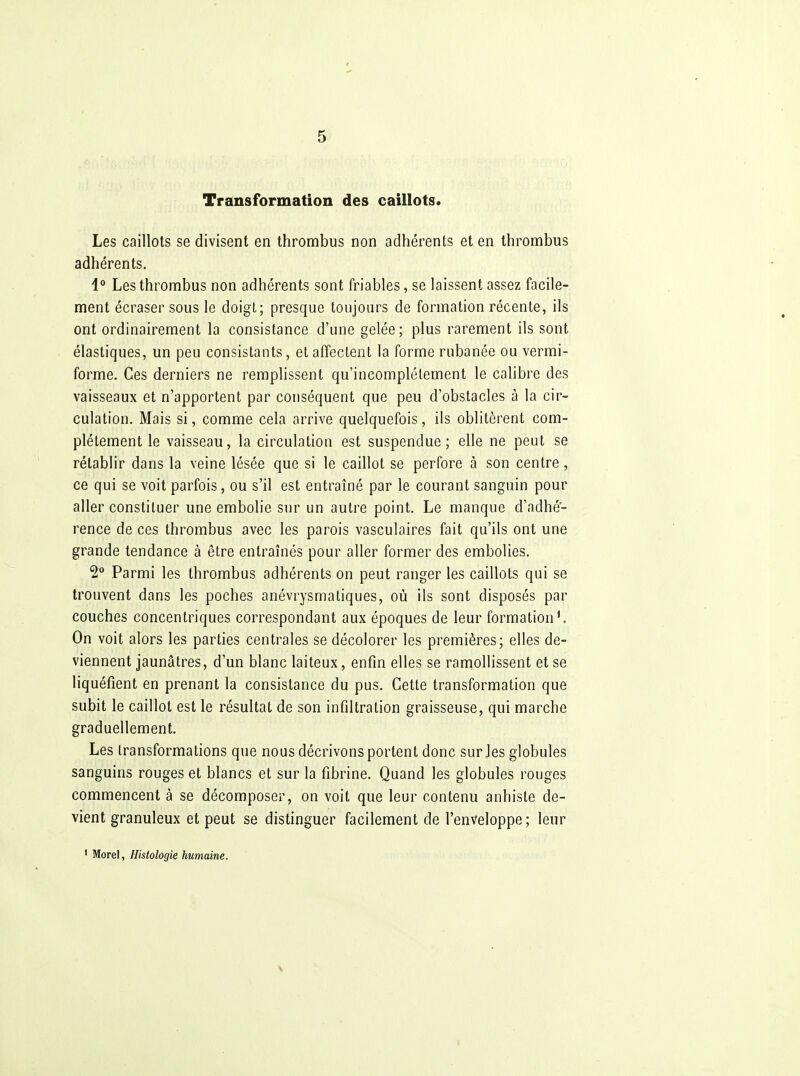 Transformation des caillots. Les caillots se divisent en thrombus non adhérents et en thrombus adhérents. 4° Les thrombus non adhérents sont friables, se laissent assez facile- ment écraser sous le doigt; presque toujours de formation récente, ils ont ordinairement la consistance d'une gelée; plus rarement ils sont élastiques, un peu consistants, et affectent la forme rubanée ou vermi- forme. Ces derniers ne remplissent qu'incomplètement le calibre des vaisseaux et n'apportent par conséquent que peu d'obstacles à la cir- culation. Mais si, comme cela arrive quelquefois, ils oblitèrent com- plètement le vaisseau, la circulation est suspendue; elle ne peut se rétablir dans la veine lésée que si le caillot se perfore à son centre, ce qui se voit parfois, ou s'il est entraîné par le courant sanguin pour aller constituer une embolie sur un autre point. Le manque d'adhé- rence de ces thrombus avec les parois vasculaires fait qu'ils ont une grande tendance à être entraînés pour aller former des embolies. 2° Parmi les thrombus adhérents on peut ranger les caillots qui se trouvent dans les poches anévrysmatiques, où ils sont disposés par couches concentriques correspondant aux époques de leur formation*. On voit alors les parties centrales se décolorer les premières; elles de- viennent jaunâtres, d'un blanc laiteux, enfin elles se ramollissent et se liquéfient en prenant la consistance du pus. Cette transformation que subit le caillot est le résultat de son infiltration graisseuse, qui marche graduellement. Les transformations que nous décrivons portent donc sur les globules sanguins rouges et blancs et sur la fibrine. Quand les globules rouges commencent à se décomposer, on voit que leur contenu anhiste de- vient granuleux et peut se distinguer facilement de l'enveloppe; leur 1 Morel, Histologie humaine. \