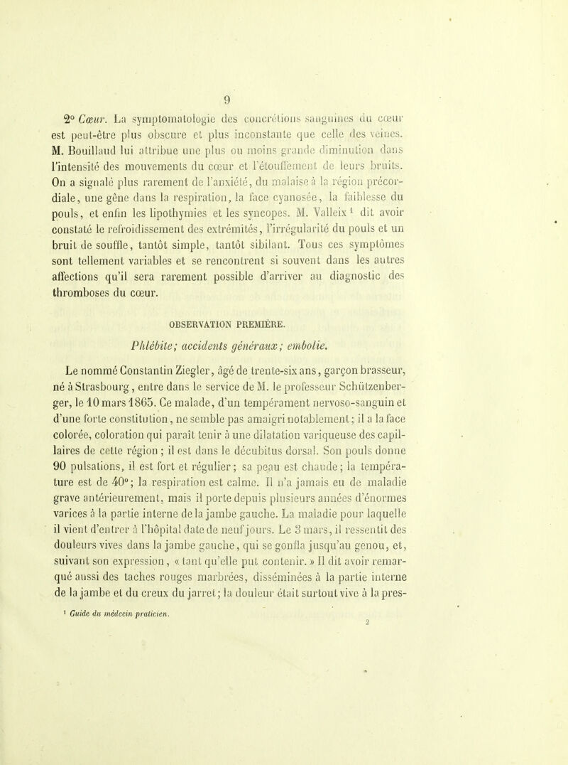 2° Cœur. La symptomatologie des coucrétioiis saoguines du cœur est peut-être plus obscure et plus inconstante que celle des veines. M. Bouillaud lui attribue une plus ou moins grande diminution dans l'intensité des mouvements du cœur et l'étoufferaent de leurs bruits. On a signalé plus rarement de l'anxiété, du malaise à la région précor- diale, une gêne dans la respiration, la face cyanosée, la faiblesse du pouls, et enfm les lipothymies et les syncopes. M. Valleix ^ dit avoir constaté le refroidissement des extrémités, l'irrégularité du pouls et un bruit de souffle, tantôt simple, tantôt sibilant. Tous ces symptômes sont tellement variables et se rencontrent si souvent dans les autres affections qu'il sera rarement possible d'arriver au diagnostic des thromboses du cœur. OBSERVATION PREMIÈRE. Phlébite; accidents généraux; embolie. Le nommé Constantin Ziegler, âgé de trente-six ans, garçon brasseur, né à Strasbourg, entre dans le service de M. le professeur Schùtzenber- ger, le 10mars 4865. Ce malade, d'un tempérament nervoso-sanguin et d'une forte constitution, ne semble pas amaigri notablement; il a la face colorée, coloration qui paraît tenir à une dilatation variqueuse des capil- laires de cette région ; il est dans le décubitus dorsal. Son pouls donne 90 pulsations, il est fort et régulier; sa peau est chaude; la tempéra- ture est de 40°; la respiration est calme. Il n'a jamais eu de maladie grave antérieurement, mais il porte depuis plusieurs années d'énormes varices à la partie interne delà jambe gauche. La maladie pour laquelle il vient d'entrer à l'hôpital date de neuf jours. Le 3 mars, il ressentit des douleurs vives dans la jambe gauche, qui se gonfla jusqu'au genou, et, suivant son expression, ce tant qu'elle put contenir. » Il dit avoir remar- qué aussi des taches rouges marbrées, disséminées à la partie interne de la jambe et du creux du jarret; la douleur était surtout vive à lapres- ' Guide du médecin praticien. 2